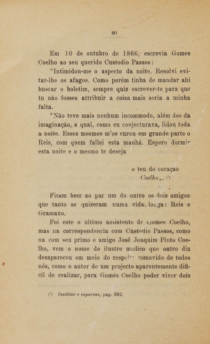 Em 10 de outubro de 1866, escrevia Gomes Coelho ao seu querido Custodio Passos: ''Intimidou-me o aspecto da noite. Resolvi evi¬ tar-lhe os afagos. Como porém tinha de mandar ahi buscar o boletim, sempre quiz escrever-te para que tu não fosses attribuir a coisa mais seria a minha falta. “Não teve mais nenhum incommodo, além dos da imaginação, a qual, como eu conjeeturava, lidou toda a noite. Esses mesmos m’os curou em grande parte o Reis, com quem fallei esta manhã. Espero dormir esta noite e o mesmo te deseja o teu do coraçao Coelho(') Ficam bem ao par um do outro os dois amigos que tanto se quizeram numa vida> longa: Reis e Gramaxo. Foi este o ultimo assistente de Gomes Coelho, mas na correspondência com Custodio Passos, como na com seu primo e amigo José Joaquim Pinto Coe¬ lho, vem o nome do ilustre medico que outro dia desapareceu em meio do respeP-? comovido de todos nós, como o autor de um projecto aparentemente difí¬ cil de realizar, para Gomes Coelho poder viver dois