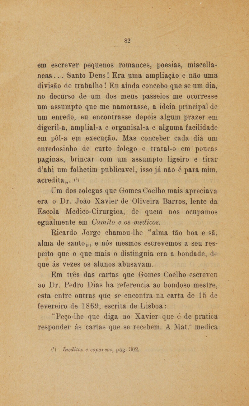 em escrever pequenos romances, poesias, miscella- neas... Santo Deus! Era uma ampliação e não uma divisão de trabalho! Eu ainda concebo que se um dia, no decurso de um dos meus passeios me ocorresse um assumpto que me namorasse, a ideia principal de um enredo, eu encontrasse depois algum prazer em digeril-a, amplial-a e organisal-a e alguma facilidade em pôl-a em execução. Mas conceber cada dia um enredosinho de curto folego e tratal-o em poucas paginas, brincar com um assumpto ligeiro e tirar d?ahi um folhetim publicavel, isso já não é para mim, acredita,,. C) Um dos colegas que Gomes Coelho mais apreciava era o Dr. João Xavier de Oliveira Bários, lente da Escola Medico-Cirurgica, de quem nos ocupamos egualmente em Camilo e os médicos. Ricardo Jorge chamou-lhe “alma tão boa e sã, alma de santo,,, e nós mesmos escrevemos a seu res¬ peito que o que mais o distinguia era a bondade, de que ás vezes os alunos abusavam. Em três das cartas que Gomes Coelho escreveu ao Dr. Pedro Dias ha referencia ao bondoso mestre, esta entre outras que se encontra na carta de 15 de fevereiro de 1869, escrita de Lisboa: “Peço-lhe que diga ao Xavier que é de pratica responder ás cartas que se recebem. A Mat.a medica