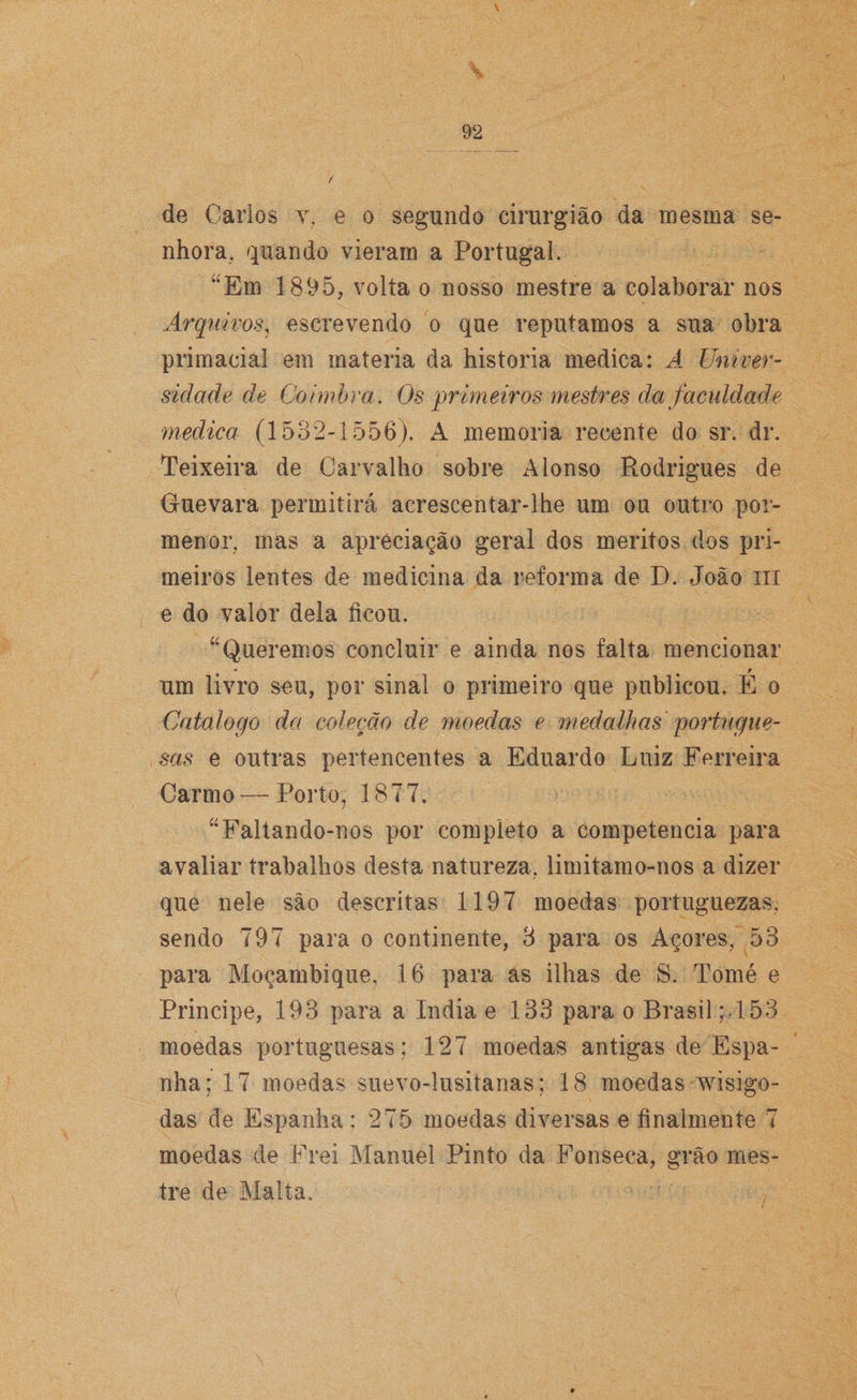 \ 92 / de Carlos y, e o segundo cirurgião da mesma se¬ nhora, quando vieram a Portugal. “Em 1895, volta o nosso mestre a colaborar nos Arquivos, escrevendo o que reputamos a sua obra primacial em matéria da historia medica: A Univer¬ sidade de Coimbra. Os primeiros mestres da faculdade medica (1532-1556). A memória recente do sr. dr. Teixeira de Carvalho sobre Alonso Rodrigues de Guevara permitirá acrescentar-lhe um ou outro por¬ menor, mas a apreciação geral dos méritos dos pri¬ meiros lentes de medicina da reforma de D. João ui e do valor dela ficou. “Queremos concluir e ainda nos falta mencionar um livro seu, por sinal o primeiro que publicou. E o Catalogo da coleção de moedas e medalhas portugue¬ sas e outras pertencentes a Eduardo Luiz Ferreira Carmo—Porto, 1877. “Faltando-nos por completo a competência para avaliar trabalhos desta natureza, limitamo-nos a dizer que nele são descritas 1197 moedas portuguezas, sendo 797 para o continente, 3 para os Açores, 53 para Moçambique, 16 para as ilhas de S. Tomé e Principe, 193 para a índia e 133 para o Brasil ; J53 moedas portuguesas; 127 moedas antigas de Espa¬ nha; 17 moedas suevo-lusitanas; 18 moedas wisigo- das de Espanha: 275 moedas diversas e finalmente 7 moedas de Frei Manuel Pinto da Fonseca, grão mes¬ tre de Malta.