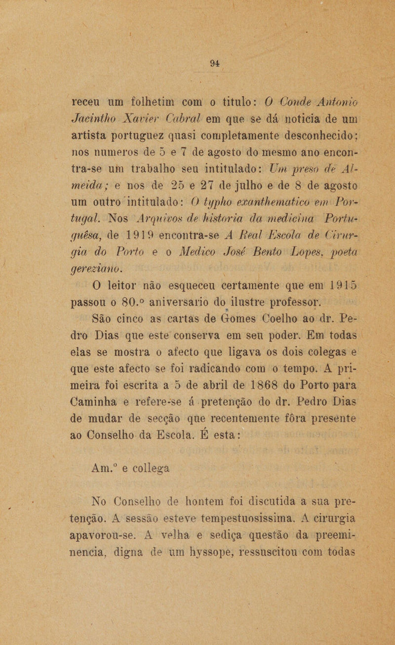 receu um folhetim com o titulo: O Conde António Jacintko Xavier Cabral em que se dá noticia de um artista portuguez quasi completamente desconhecido; nos numeros de 5 e 7 de agosto do mesmo ano encon- tra-se um trabalho seu intitulado: Um preso de Al¬ meida; e nos de 25 e 27 de julho e de 8 de agosto um outro intitulado: O typho exanthematico em Por¬ tugal. Nos Arquivos de historia da medicina Portu¬ guesa, de 1919 encontra-se A Real Escola de Cirur¬ gia do Porto e o Medico José Bento Lopes, poeta gereziano. O leitor não esqueceu certamente que em 1915 passou o 80.° aniversario do ilustre professor. São cinco as cartas de Gomes Coelho ao dr. Pe¬ dro Dias que este conserva em seu poder. Em todas elas se mostra o aíecto que ligava os dois colegas e que este afecto se foi radicando com o tempo. A pri¬ meira foi escrita a 5 de abril de 1868 do Porto para Caminha e refere-se á pretenção do dr. Pedro Dias de mudar de secção que recentemente fora presente ao Conselho da Escola. É esta: Am.° e collega o No Conselho de hontem foi discutida a sua pre¬ tenção. A sessão esteve tempestuosíssima, A cirurgia apavorou-se. A velha e sediça questão da preemi¬ nência, digna de um hyssope, ressuscitou com todas