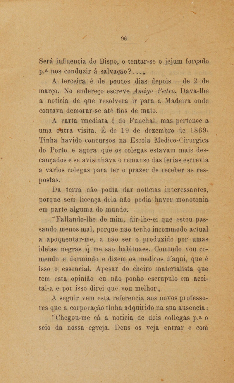 Será influencia do Bispo, o tentar-se o jejum forçado p.a nos conduzir á salvação? . A terceira é de poucos dias depois —- de 2 de março. No endereço escreve Amigo Pedro. Dava-lhe a noticia de que resolvera ir para a Madeira onde contava demorar-se até fins de maio. A carta imediata é do Funchal, mas pertence a uma dfitra visita. É de 19 de dezembro de 1869- Tinha havido concursos na Escola Medico-Cirurgica do Porto e agora que os colegas estavam mais des¬ cançados e se avisinhava o remanso das ferias escrevia a vários colegas para ter o prazer de receber as res¬ postas. Da terra não podia dar noticias interessantes, porque sem licença dela não podia haver monotonia em parte alguma do mundo. “Fallando-lhe de mim, dir-lhe-ei que estou pas¬ sando menos mal, porque não tenho ineommodo actual a apoquentar-me, a não ser o produzido por umas ideias negras q me são habituaes. Comtudo vou co¬ mendo e dormindo e dizem os médicos d?aqui, que é isso o essencial. Apesar do cheiro materialista que tem esta opinião eu não ponho escrupulo em acei- tal-a e por isso direi que vou melhor,,. A seguir vem esta referencia aos novos professo¬ res que a corporação tinha adquirido na sua ausência: “Chegou-me cá a noticia de dois coliegas p.a o seio da nossa egreja. Deus os veja entrar e com