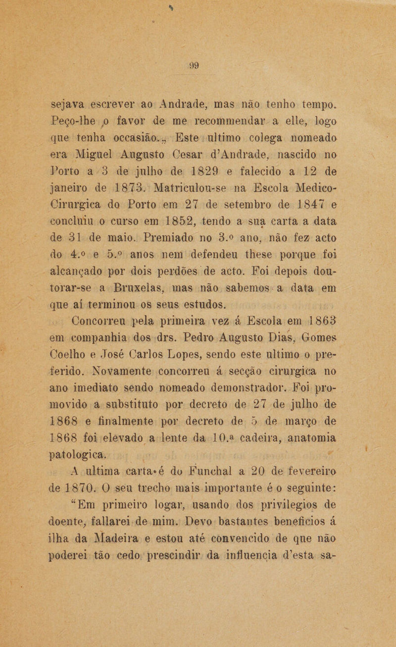 sejava escrever ao Andrade, mas não tenho tempo. Peço-lhe p favor de me recommendar a elle, logo que tenha occasião.., Este ultimo colega nomeado era Miguel Augusto Cesar dLAndrade, nascido no Porto a 3 de julho de 1829 e falecido a 12 de janeiro de 1873. Matriculou-se na Escola Medico- Cirurgiea do Porto em 27 de setembro de 1847 e concluiu o curso em 1852, tendo a sua carta a data de 31 de maio. Premiado no 3.o ano, não fez acto do 4.o e 5.° anos nem defendeu these porque foi alcançado por dois perdões de acto. Foi depois dou- torar-se a Bruxelas, mas não sabemos a data em que aí terminou os seus estudos. Concorreu pela primeira vez á Escola em 1863 em companhia dos drs. Pedro Augusto Dias, Gomes Coelho e José Carlos Lopes, sendo este ultimo o pre¬ ferido. Novamente concorreu á secção cirúrgica no ano imediato sendo nomeado demonstrador. Foi pro¬ movido a substituto por decreto de 27 de julho de 1868 e finalmente por decreto de 5 de março de 1868 foi elevado a lente da 10.a cadeira, anatomia patológica. A ultima carta*é do Funchal a 20 de fevereiro de 1870. O seu trecho mais importante é o seguinte: “Em primeiro logar, usando dos privilégios de doente, fallarei de mim. Devo bastantes benefícios á ilha da Madeira e estou até convencido de que não poderei tão cedo prescindir da influencia d’esta sa-