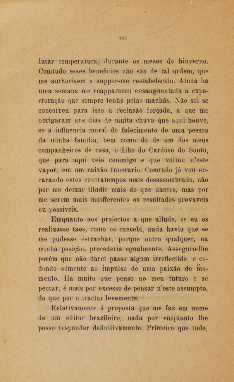 lutar temperatura, durante os mezes do hinverno. Comtudo esses benefícios não são de tal ordem, que me authorisem a suppor-me restabelecido. Ainda ha uma semana me reappareceu ensanguentada a expe- ctoração que sempre tenho pelas manhãs. Não sei se concorreu para isso a reclusão forçada, a que me obrigaram uns dias de muita chuva que aqui houve, se a influencia moral do falecimento de uma pessoa da minha familia, bem como do de um dos meus companheiros de casa, o filho do Cardoso do Souto, que para aqui veio commigo e que voltou u’este vapor, em um caixão funerário. Comtudo já vou en¬ carando estes contratempos mais desassombrado, não por me deixar illudir mais do que dantes, mas por me serem mais indiferentes os resultados prováveis ou possíveis. Emquanto aos projectos a que allude, se eu os realizasse taes, como os concebi, nada havia que se me pudesse estranhar, porque outro qualquer, na minha posição, procederia egualmente. Asseguro-lhe porém que não darei passo algum irreflectido, e ce¬ dendo somente ao impulso de uma paixão de mo¬ mento. Ha muito que penso no meu futuro e se peccar, é mais por excesso de pensar n?este assumpto, do que por o tractar levemente. Relativamente á proposta que me faz em nome de um editor brazileiro, nada por emquanto lhe posso responder definitivamente. Primeiro que tudo,