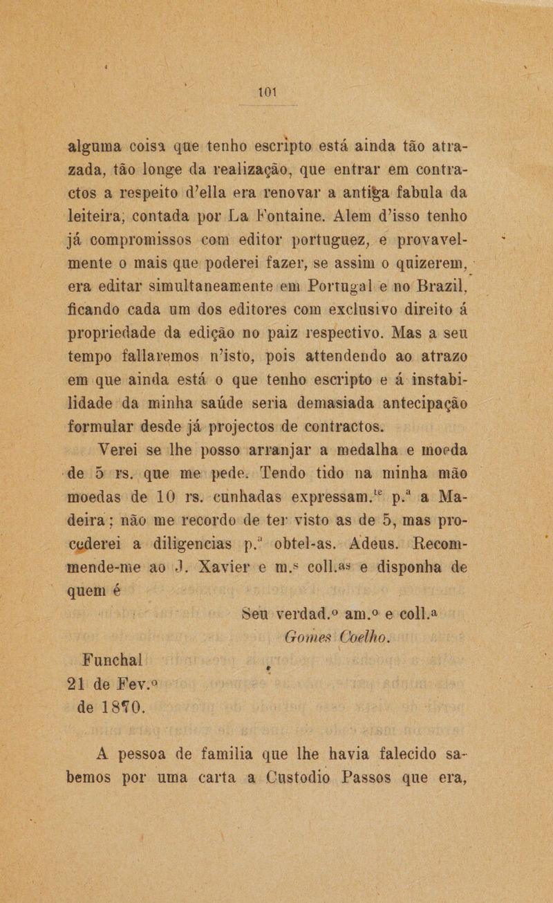 d 101 alguma coisa que tenho escripto está ainda tão atra- zada, tão longe da realização, que entrar em contra¬ ctos a respeito d7ella era renovar a antiga fabula da leiteira, contada por La Fontaine. Alem d’isso tenho já compromissos com editor portuguez, e provavel¬ mente o mais que poderei fazer, se assim o quizerem, era editar simultaneamente em Portugal e no Brazil, ficando cada um dos editores com exclusivo direito á propriedade da edição no paiz respectivo. Mas a seu tempo faliaremos n7isto, pois attendendo ao atrazo em que ainda está o que tenho escripto e á instabi¬ lidade da minha saúde seria demasiada antecipação formular desde já projectos de contractos. Verei se lhe posso arranjar a medalha e moeda de 5 rs. que me pede. Tendo tido na minha mão moedas de 10 rs. cunhadas expressam.te p.a a Ma¬ deira ; não me recordo de ter visto as de 5, mas pro¬ cederei a diligencias p.a obtel-as. Adeus. Recom- mende-me ao J. Xavier e m.s coll.a* e disponha de quem é Seu verdad.® am.° e coll.a Gomes Coelho. Funchal 21 de Fev.° de 18*0. A pessoa de familia que lhe havia falecido sa¬ bemos por uma carta a Custodio Passos que era,