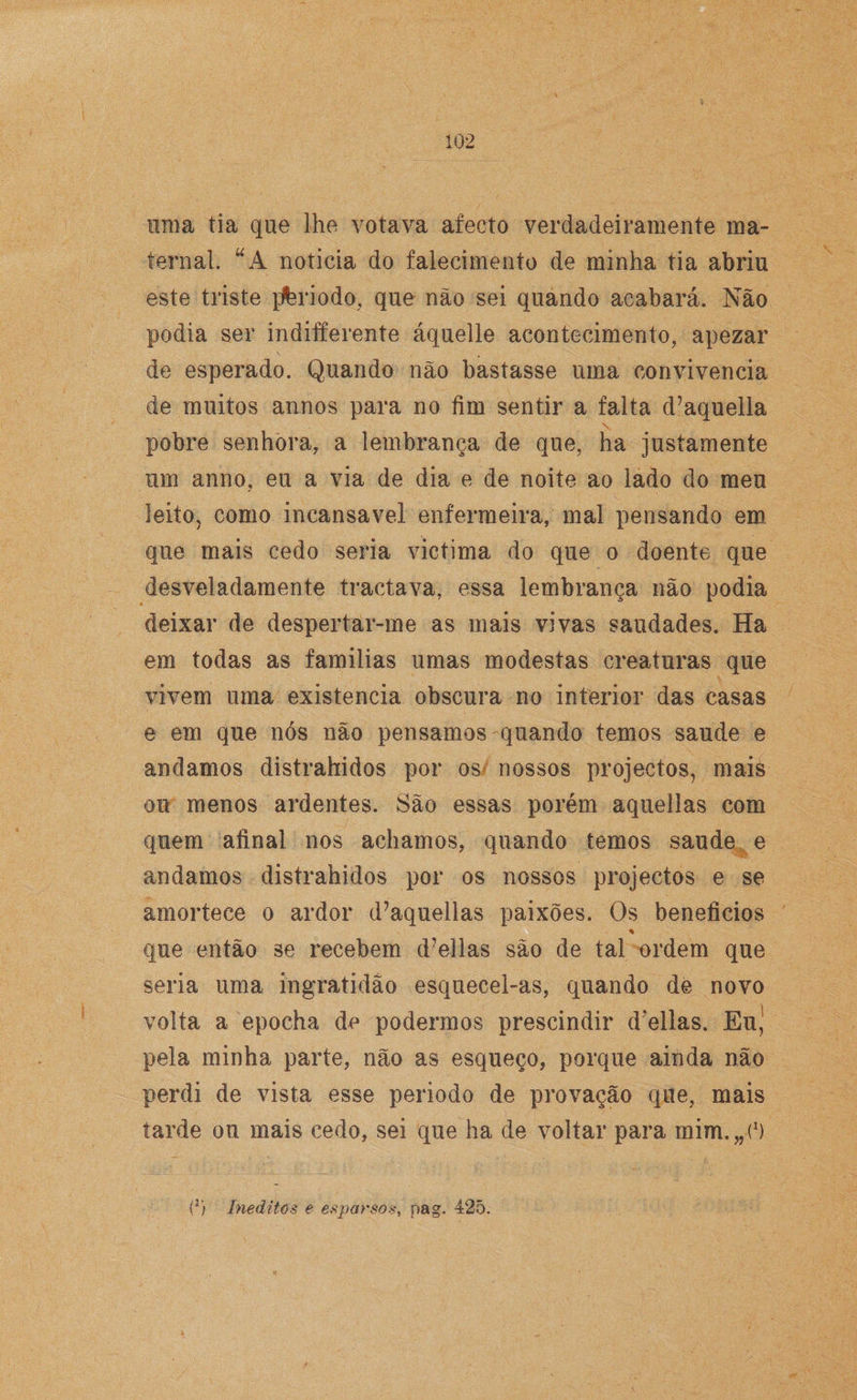 unia tia que lhe votava aíeeto verdadeiramente ma¬ ternal. u A noticia do falecimento de minha tia abriu este triste ]Jbriodo, que não sei quando acabará. Não podia ser indifferente áquelle acontecimento, apezar de esperado. Quando não bastasse uma convivência de muitos annos para no fim sentir a falta d7aquella \ pobre senhora, a lembrança de que, ha justamente um anno, eu a via de dia e de noite ao lado do meu leito, como incansável enfermeira, mal pensando em que mais cedo seria victima do que o doente que desveladamente tractava, essa lembrança não podia deixar de despertar-me as mais vivas saudades. Ha em todas as familias umas modestas ereaturas que vivem uma existência obscura no interior das casas e em que nós não pensamos quando temos saude e andamos distrahidos por os nossos projectos, mais ou menos ardentes. São essas porém aquellas com quem afinal nos achamos, quando temos saude e andamos distrahidos por os nossos projectos e se amortece o ardor d7aquellas paixões. Os benefícios % que então se recebem d7ellas são de tal ordem que seria uma ingratidão esquecel-as, quando de novo volta a epocha de podermos prescindir d‘ellas. Eu’ pela minha parte, não as esqueço, porque ainda não perdi de vista esse periodo de provação que, mais tarde ou mais cedo, sei que ha de voltar para mim.,,*1)