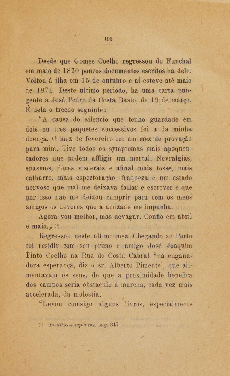 108 Desde que Gomes Coelho regressou do Funchal em maio de 1870 poucos documentos escritos ha dele. Yoltou á ilha em 15 de outubro e aí esteve até maio de 1871. Deste ultimo periodo, ha uma carta pun¬ gente a José Pedro da Costa Basto, de 19 de março. É dela o trecho seguinte: “A cansa do silencio que tenho guardado em dois ou tres paquetes successivos foi a da minha doença. O mez de fevereiro foi um mez de provação para mim. Tive todos os symptomas mais apoquen- tadores que podem affligir um mortal. Nevralgias, spasmos, dores viscerais e afinal mais tosse, mais catharro, mais espectoração, fraqueza e um estado nervoso que mal me deixava fallar e escrever e que por isso não me deixou cumprir para com os meus amigos os deveres que a amizade me impunha. Agora vou melhor, mas devagar. Confio em abril e maio.,, O Regressou neste ultimo mez. Chegando ao Porto foi residir com seu primo e amigo José Joaquim Pinto Coelho na Rua do Costa Cabral í;na engana¬ dora esperança, diz o sr. Alberto Pimentel, que ali¬ mentavam os seus, de que a proximidade benefica dos campos seria obstáculo á marcha, cada vez mais accelerada, da moléstia. “Levou comsigo alguns livros, especialmente