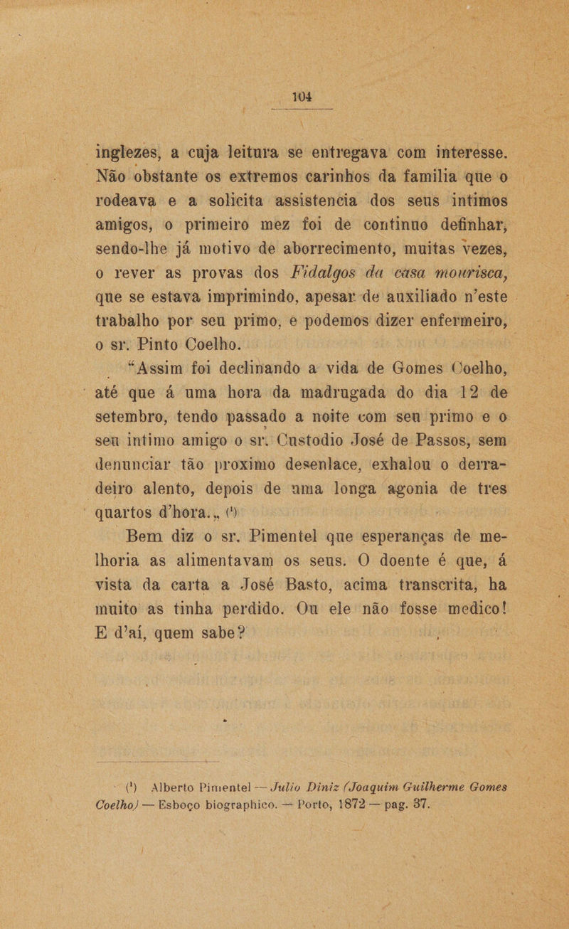 inglezes, a cuja leitura se entregava com interesse. Não obstante os extremos carinhos da familia que o rodeava e a solicita assistência dos seus intimos amigos, o primeiro mez foi de continuo definhar, sendo-lhe já motivo de aborrecimento, muitas vezes, o rever as provas dos Fidalgos da casa mourisca} que se estava imprimindo, apesar de auxiliado n’este trabalho por seu primo, e podemos dizer enfermeiro, o sr. Pinto Coelho. “Assim foi declinando a vida de Gomes Coelho, até que á uma hora da madrugada do dia 12 de setembro, tendo passado a noite com seu primo e o 7 seu intimo amigo o sr. Custodio José de Passos, sem denunciar tão proximo desenlace, exhalou o derra¬ deiro alento, depois de uma longa agonia de tres quartos d’hora.„ (') Bem diz o sr. Pimentel que esperanças de me¬ lhoria as alimentavam os seus. O doente é que, á vista da carta a José Basto, acima transcrita, ha muito as tinha perdido. Ou ele não fosse medico! E d’aí, quem sabe? (') Alberto Pimentel — Julio Diniz ÍJoaquim Guilherme Gomes Coelho) — Esboço biographico. — Porto, 1872 — pag. 37.