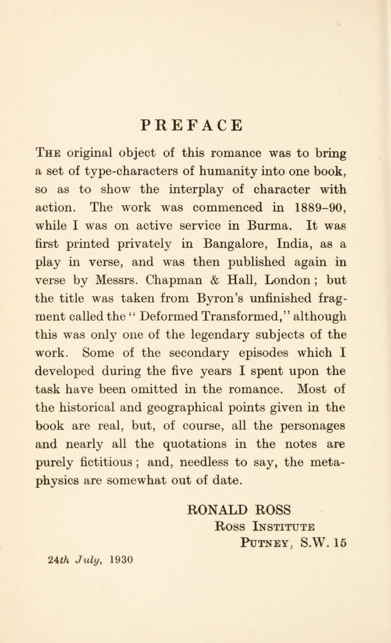 PREFACE The original object of this romance was to bring a set of type-characters of humanity into one book, so as to show the interplay of character with action. The work was commenced in 1889-90, while I was on active service in Burma. It was first printed privately in Bangalore, India, as a play in verse, and was then published again in verse by Messrs. Chapman & Hall, London ; but the title was taken from Byron’s unfinished frag¬ ment called the “ Deformed Transformed,” although this was only one of the legendary subjects of the work. Some of the secondary episodes which I developed during the five years I spent upon the task have been omitted in the romance. Most of the historical and geographical points given in the book are real, but, of course, all the personages and nearly all the quotations in the notes are purely fictitious; and, needless to say, the meta¬ physics are somewhat out of date. RONALD ROSS Ross Institute Putney, S.W. 15 24th July, 1930