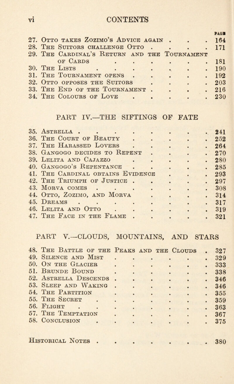 PAGl 27. Otto takes Zozimo’s Advice again . . .164 28. The Suitors challenge Otto . . . .171 29. The Cardinal’s Return and the Tournament of Cards ...... 181 30. The Lists ....... 190 31. The Tournament opens . . . . .192 32. Otto opposes the Suitors .... 203 33. The End of the Tournament . . . .216 34. The Colours of Love . . . . .230 PART IV.—THE SIFTINGS OF FATE 35. Astrella ........ 241 36. The Court of Beauty ..... 252 37. The Harassed Lovers ..... 264 38. Gangogo decides to Repent .... 270 39. Lelita and Cajazzo . . . . .280 40. Gangogo’s Repentance ..... 285 41. The Cardinal obtains Evidence . . . 293 42. The Triumph of Justice . . . . .297 43. Morva comes ....... 308 44. Otto, Zozimo, and Morva . . . .314 45. Dreams . . . . . . . .317 46. Lelita and Otto . . . . . .319 47. The Face in the Flame ..... 321 PART V.—CLOUDS, MOUNTAINS, AND STARS 48. The Battle of the Peaks and the Clouds . 327 49. Silence and Mist . . . . . .329 50. On the Glacier ...... 333 51. Brunde Bound ...... 338 52. Astrella Descends ...... 346 53. Sleep and Waking ...... 346 54. The Partition ...... 355 55. The Secret ....... 359 56. Flight ........ 363 57. The Temptation . . . . . .367 58. Conclusion ....... 375 Historical Notes 380