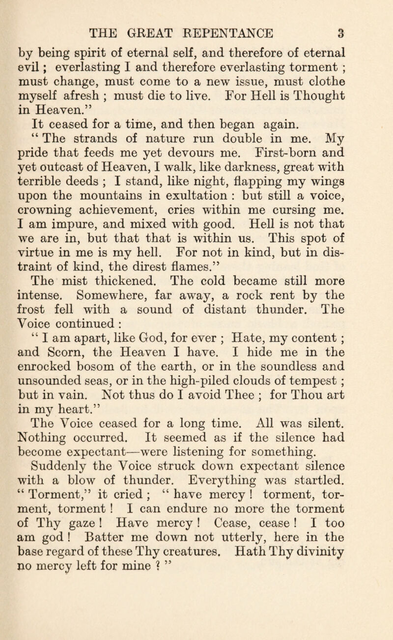 by being spirit of eternal self, and therefore of eternal evil; everlasting I and therefore everlasting torment ; must change, must come to a new issue, must clothe myself afresh ; must die to live. For Hell is Thought in Heaven.” It ceased for a time, and then began again. “ The strands of nature run double in me. My pride that feeds me yet devours me. First-born and yet outcast of Heaven, I walk, like darkness, great with terrible deeds ; I stand, like night, flapping my wings upon the mountains in exultation : but still a voice, crowning achievement, cries within me cursing me. I am impure, and mixed with good. Hell is not that we are in, but that that is within us. This spot of virtue in me is my hell. For not in kind, but in dis¬ traint of kind, the direst flames.” The mist thickened. The cold became still more intense. Somewhere, far away, a rock rent by the frost fell with a sound of distant thunder. The Voice continued : “ I am apart, like God, for ever ; Hate, my content; and Scorn, the Heaven I have. I hide me in the enrocked bosom of the earth, or in the soundless and unsounded seas, or in the high-piled clouds of tempest; but in vain. Not thus do I avoid Thee ; for Thou art in my heart.” The Voice ceased for a long time. All was silent. Nothing occurred. It seemed as if the silence had become expectant—were listening for something. Suddenly the Voice struck down expectant silence with a blow of thunder. Everything was startled. “ Torment,” it cried ; “ have mercy ! torment, tor¬ ment, torment ! I can endure no more the torment of Thy gaze ! Have mercy ! Cease, cease ! I too am god ! Batter me down not utterly, here in the base regard of these Thy creatures. Hath Thy divinity no mercy left for mine ? ”