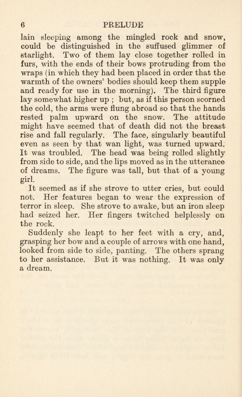 lain sleeping among the mingled rock and snow, could be distinguished in the suffused glimmer of starlight. Two of them lay close together rolled in furs, with the ends of their bows protruding from the wraps (in which they had been placed in order that the warmth of the owners’ bodies should keep them supple and ready for use in the morning). The third figure lay somewhat higher up ; but, as if this person scorned the cold, the arms were flung abroad so that the hands rested palm upward on the snow. The attitude might have seemed that of death did not the breast rise and fall regularly. The face, singularly beautiful even as seen by that wan light, was turned upward. It was troubled. The head was being rolled slightly from side to side, and the lips moved as in the utterance of dreams. The figure was tall, but that of a young girl. It seemed as if she strove to utter cries, but could not. Her features began to wear the expression of terror in sleep. She strove to awake, but an iron sleep had seized her. Her fingers twitched helplessly on the rock. Suddenly she leapt to her feet with a cry, and, grasping her bow and a couple of arrows with one hand, looked from side to side, panting. The others sprang to her assistance. But it was nothing. It was only a dream.