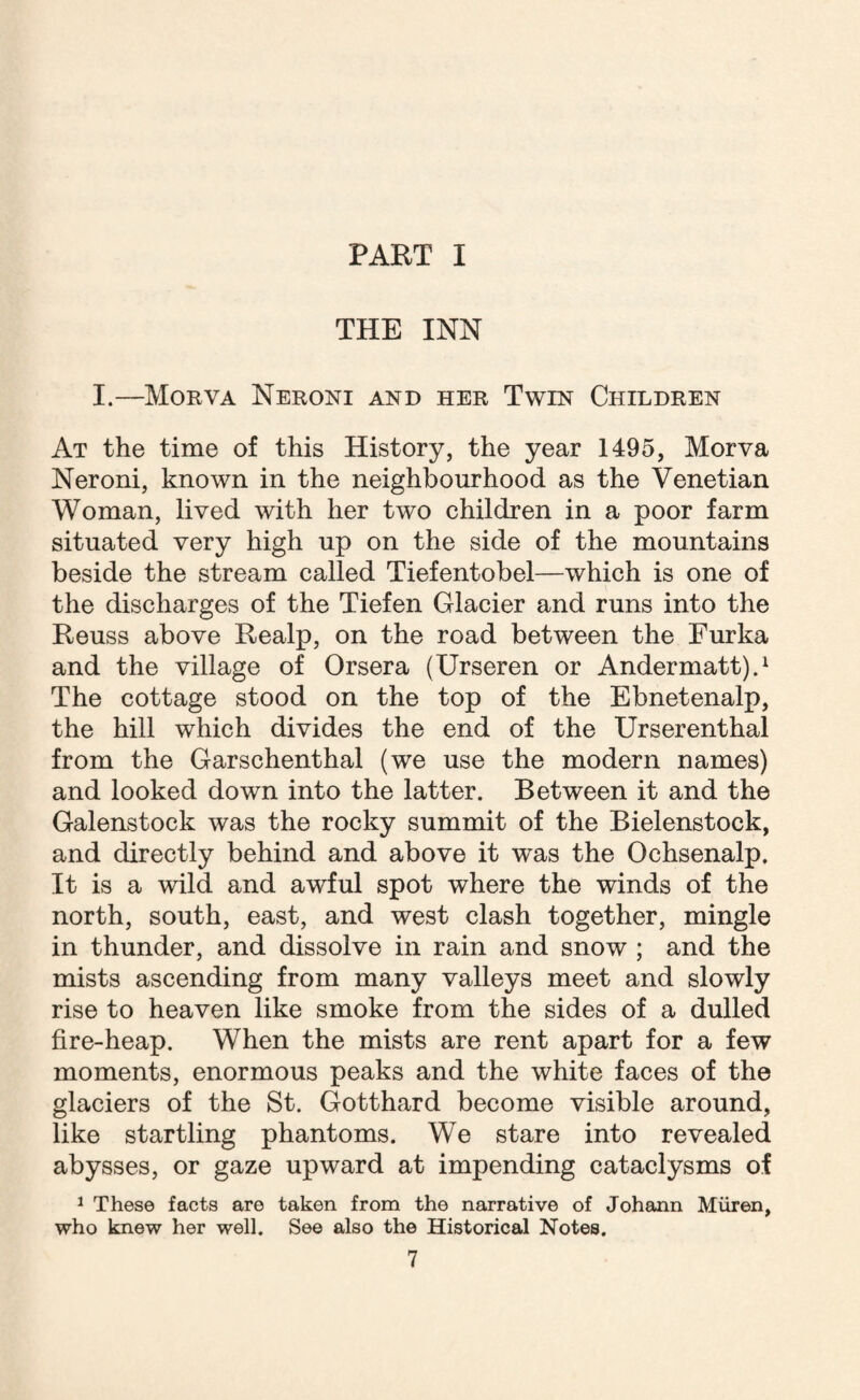 PART I THE INN I.—Morva Neroni and her Twin Children At the time of this History, the year 1495, Morva Neroni, known in the neighbourhood as the Venetian Woman, lived with her two children in a poor farm situated very high up on the side of the mountains beside the stream called Tiefentobel—which is one of the discharges of the Tiefen Glacier and runs into the Reuss above Realp, on the road between the Furka and the village of Orsera (Urseren or Andermatt).1 The cottage stood on the top of the Ebnetenalp, the hill which divides the end of the Urserenthal from the Garschenthal (we use the modern names) and looked down into the latter. Between it and the Galenstock was the rocky summit of the Bielenstock, and directly behind and above it was the Ochsenalp. It is a wild and awful spot where the winds of the north, south, east, and west clash together, mingle in thunder, and dissolve in rain and snow ; and the mists ascending from many valleys meet and slowly rise to heaven like smoke from the sides of a dulled fire-heap. When the mists are rent apart for a few moments, enormous peaks and the white faces of the glaciers of the St. Gotthard become visible around, like startling phantoms. We stare into revealed abysses, or gaze upward at impending cataclysms of 1 These facts are taken from the narrative of Johann Miiren, who knew her well. See also the Historical Notes.