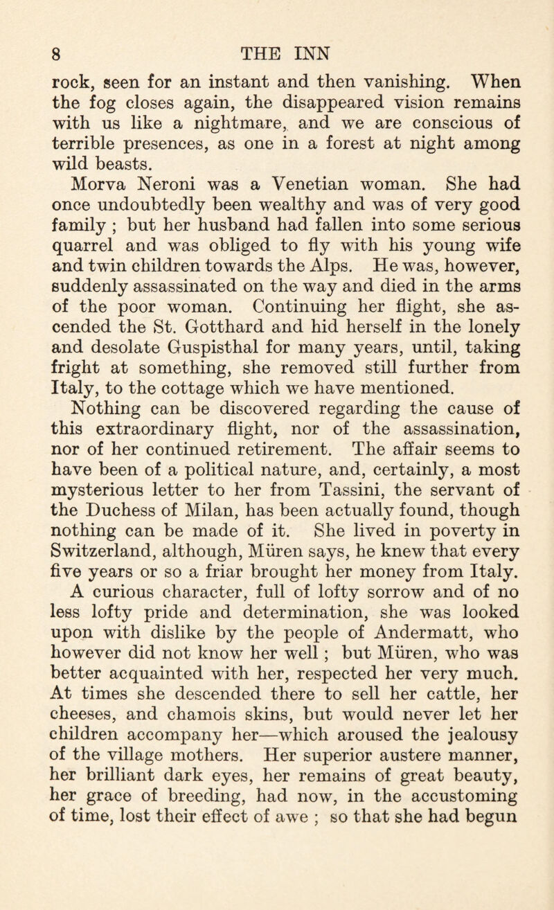 rock, seen for an instant and then vanishing. When the fog closes again, the disappeared vision remains with us like a nightmare, and we are conscious of terrible presences, as one in a forest at night among wild beasts. Morva Neroni was a Venetian woman. She had once undoubtedly been wealthy and was of very good family ; but her husband had fallen into some serious quarrel and was obliged to fly with his young wife and twin children towards the Alps. He was, however, suddenly assassinated on the way and died in the arms of the poor woman. Continuing her flight, she as¬ cended the St. Gotthard and hid herself in the lonely and desolate Guspisthal for many years, until, taking fright at something, she removed still further from Italy, to the cottage which we have mentioned. Nothing can be discovered regarding the cause of this extraordinary flight, nor of the assassination, nor of her continued retirement. The affair seems to have been of a political nature, and, certainly, a most mysterious letter to her from Tassini, the servant of the Duchess of Milan, has been actually found, though nothing can be made of it. She lived in poverty in Switzerland, although, Miiren says, he knew that every five years or so a friar brought her money from Italy. A curious character, full of lofty sorrow and of no less lofty pride and determination, she was looked upon with dislike by the people of Andermatt, who however did not know her well; but Miiren, who was better acquainted with her, respected her very much. At times she descended there to sell her cattle, her cheeses, and chamois skins, but would never let her children accompany her—which aroused the jealousy of the village mothers. Her superior austere manner, her brilliant dark eyes, her remains of great beauty, her grace of breeding, had now, in the accustoming of time, lost their effect of awe ; so that she had begun