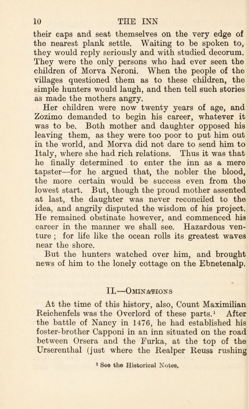 their caps and seat themselves on the very edge of the nearest plank settle. Waiting to be spoken to, they would reply seriously and with studied decorum. They were the only persons who had ever seen the children of Morva Neroni. When the people of the villages questioned them as to these children, the simple hunters would laugh, and then tell such stories as made the mothers angry. Her children were now twenty years of age, and Zozimo demanded to begin his career, whatever it was to be. Both mother and daughter opposed his leaving them, as they were too poor to put him out in the world, and Morva did not dare to send him to Italy, where she had rich relations. Thus it was that he finally determined to enter the inn as a mere tapster—for he argued that, the nobler the blood, the more certain would be success even from the lowest start. But, though the proud mother assented at last, the daughter was never reconciled to the idea, and angrily disputed the wisdom of his project. He remained obstinate however, and commenced his career in the manner we shall see. Hazardous ven¬ ture ; for life like the ocean rolls its greatest waves near the shore. But the hunters watched over him, and brought news of him to the lonely cottage on the Ebnetenalp. II.—Omina-tions At the time of this history, also, Count Maximilian Reichenfels was the Overlord of these parts.1 After the battle of Nancy in 1476, he had established his foster-brother Capponi in an inn situated on the road between Orsera and the Furka, at the top of the Urserenthal (just where the Realper Reuss rushing