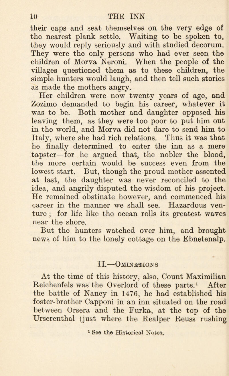 their caps and seat themselves on the very edge of the nearest plank settle. Waiting to be spoken to, they would reply seriously and with studied decorum. They were the only persons who had ever seen the children of Morva Neroni. When the people of the villages questioned them as to these children, the simple hunters would laugh, and then tell such stories as made the mothers angry. Her children were now twenty years of age, and Zozimo demanded to begin his career, whatever it was to be. Both mother and daughter opposed his leaving them, as they were too poor to put him out in the world, and Morva did not dare to send him to Italy, where she had rich relations. Thus it was that he finally determined to enter the inn as a mere tapster—for he argued that, the nobler the blood, the more certain would be success even from the lowest start. But, though the proud mother assented at last, the daughter was never reconciled to the idea, and angrily disputed the wisdom of his project. He remained obstinate however, and commenced his career in the manner we shall see. Hazardous ven¬ ture ; for life like the ocean rolls its greatest waves near the shore. But the hunters watched over him, and brought news of him to the lonely cottage on the Ebnetenalp. II.-—Omina-tions At the time of this history, also, Count Maximilian Reichenfels was the Overlord of these parts.1 After the battle of Nancy in 1476, he had established his foster-brother Capponi in an inn situated on the road between Orsera and the Furka, at the top of the Urserenthal (just where the Realper Reuss rushing