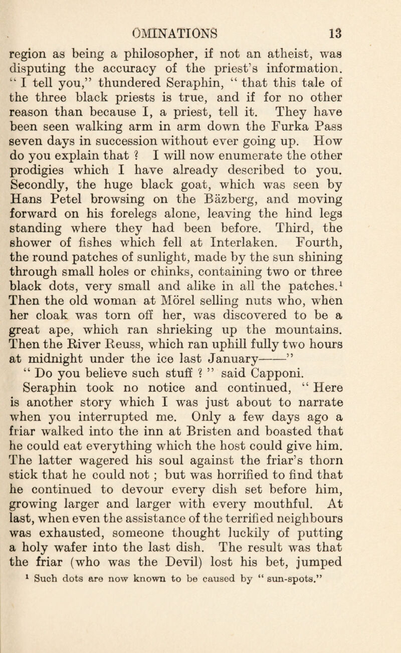 region as being a philosopher, if not an atheist, was disputing the accuracy of the priest’s information. “ I tell you,” thundered Seraphin, “ that this tale of the three black priests is true, and if for no other reason than because I, a priest, tell it. They have been seen walking arm in arm down the Furka Pass seven days in succession without ever going up. How do you explain that ? I will now enumerate the other prodigies which I have already described to you. Secondly, the huge black goat, which was seen by Hans Petel browsing on the Bazberg, and moving forward on his forelegs alone, leaving the hind legs standing where they had been before. Third, the shower of fishes which fell at Interlaken. Fourth, the round patches of sunlight, made by the sun shining through small holes or chinks, containing two or three black dots, very small and alike in all the patches.1 Then the old woman at Morel selling nuts who, when her cloak w^as torn oft her, was discovered to be a great ape, which ran shrieking up the mountains. Then the River Reuss, which ran uphill fully two hours at midnight under the ice last January--” “ Do you believe such stuff ? ” said Capponi. Seraphin took no notice and continued, “ Here is another story which I was just about to narrate wThen you interrupted me. Only a few days ago a friar walked into the inn at Bristen and boasted that he could eat everything which the host could give him. The latter wagered his soul against the friar’s thorn stick that he could not ; but was horrified to find that he continued to devour every dish set before him, growing larger and larger with every mouthful. At last, when even the assistance of the terrified neighbours was exhausted, someone thought luckily of putting a holy wafer into the last dish. The result was that the friar (who was the Devil) lost his bet, jumped 1 Such dots are now known to be caused by “ sun-spots.”