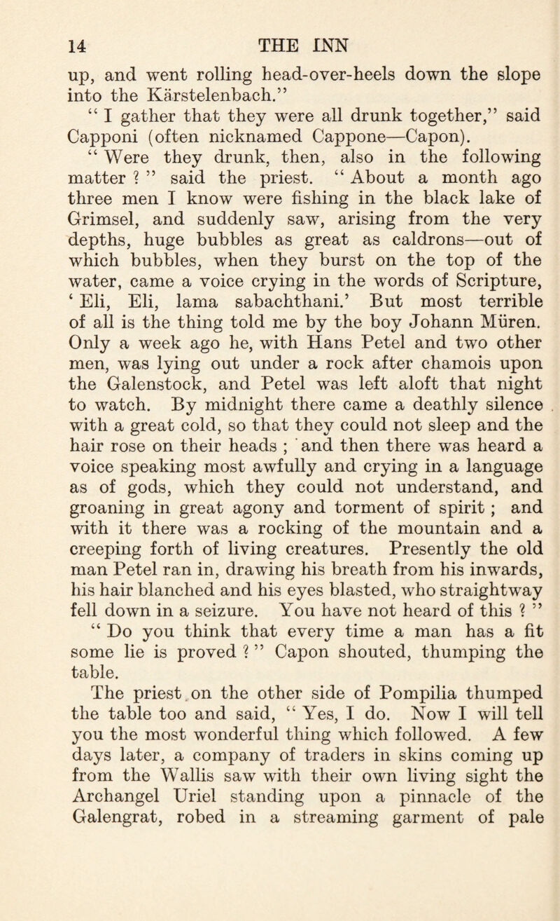 up, and went rolling head-over-heels down the slope into the Karstelenbach.” “ I gather that they were all drunk together,” said Capponi (often nicknamed Cappone—Capon). “ Were they drunk, then, also in the following matter ? ” said the priest. “ About a month ago three men I know were fishing in the black lake of Grimsel, and suddenly saw, arising from the very depths, huge bubbles as great as caldrons—out of which bubbles, when they burst on the top of the water, came a voice crying in the words of Scripture, ‘ Eli, Eli, lama sabachthani.’ But most terrible of all is the thing told me by the boy Johann Miiren. Only a week ago he, with Hans Petel and two other men, was lying out under a rock after chamois upon the Galenstock, and Petel was left aloft that night to watch. By midnight there came a deathly silence with a great cold, so that they could not sleep and the hair rose on their heads ; and then there was heard a voice speaking most awfully and crying in a language as of gods, which they could not understand, and groaning in great agony and torment of spirit; and with it there was a rocking of the mountain and a creeping forth of living creatures. Presently the old man Petel ran in, drawing his breath from his inwards, his hair blanched and his eyes blasted, who straightway fell down in a seizure. You have not heard of this ? ” “ Do you think that every time a man has a fit some lie is proved ? ” Capon shouted, thumping the table. The priest on the other side of Pompilia thumped the table too and said, “ Yes, I do. Now I will tell you the most wonderful thing which followed. A few days later, a company of traders in skins coming up from the Wallis saw with their own living sight the Archangel Uriel standing upon a pinnacle of the Galengrat, robed in a streaming garment of pale