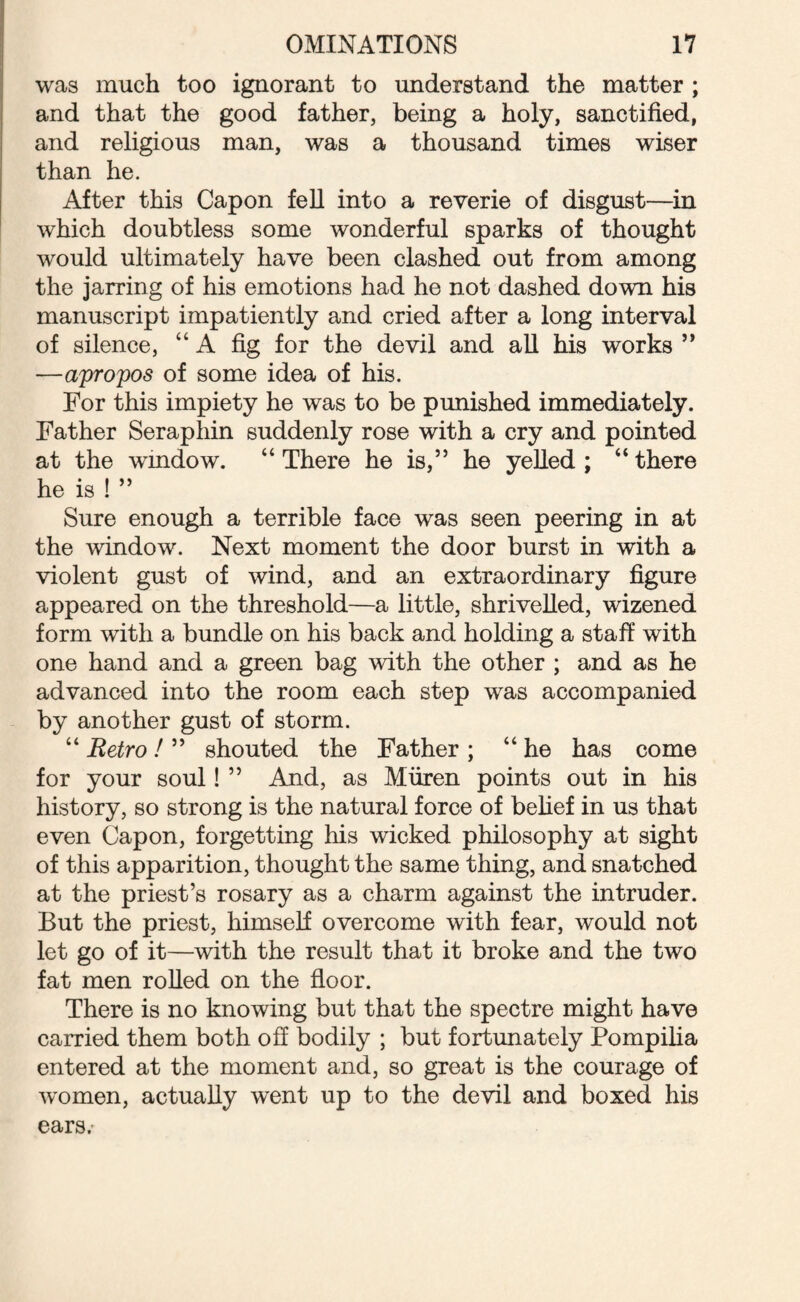 was much too ignorant to understand the matter ; and that the good father, being a holy, sanctified, and religious man, was a thousand times wiser than he. After this Capon fell into a reverie of disgust—in which doubtless some wonderful sparks of thought would ultimately have been clashed out from among the jarring of his emotions had he not dashed down his manuscript impatiently and cried after a long interval of silence, “A fig for the devil and all his works ” —apropos of some idea of his. For this impiety he was to be punished immediately. Father Seraphin suddenly rose with a cry and pointed at the wmdow. “ There he is,” he yelled : “ there he is ! ” Sure enough a terrible face was seen peering in at the window. Next moment the door burst in with a violent gust of wind, and an extraordinary figure appeared on the threshold—a little, shrivelled, wizened form with a bundle on his back and holding a staff with one hand and a green bag with the other ; and as he advanced into the room each step was accompanied by another gust of storm. “ Retro! ” shouted the Father ; “he has come for your soul! ” And, as Miiren points out in his history, so strong is the natural force of belief in us that even Capon, forgetting his wicked philosophy at sight of this apparition, thought the same thing, and snatched at the priest’s rosary as a charm against the intruder. But the priest, himself overcome with fear, would not let go of it—with the result that it broke and the two fat men rolled on the floor. There is no knowing but that the spectre might have carried them both off bodily ; but fortunately Pompilia entered at the moment and, so great is the courage of women, actually went up to the devil and boxed his ears/