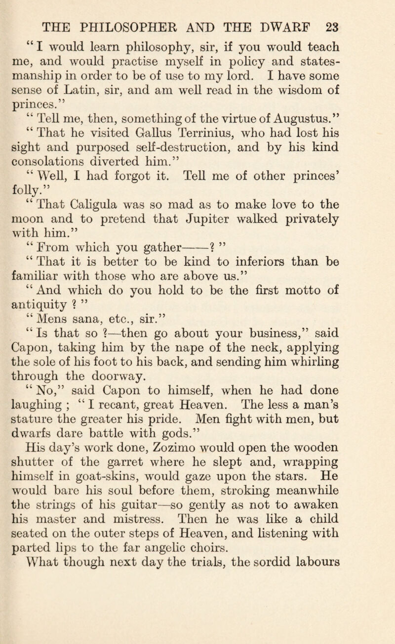 “ I would learn philosophy, sir, if you would teach me, and would practise myself in policy and states¬ manship in order to be of use to my lord. I have some sense of Latin, sir, and am well read in the wisdom of princes.” “ Tell me, then, something of the virtue of Augustus.” “ That he visited Gallus Terrinius, who had lost his sight and purposed self-destruction, and by his kind consolations diverted him.” “ Well, I had forgot it. Tell me of other princes’ folly.” “ That Caligula was so mad as to make love to the moon and to pretend that Jupiter walked privately with him.” “ From which you gather-? ” “ That it is better to be kind to inferiors than be familiar with those who are above us.” “ And which do you hold to be the first motto of antiquity ? ” “Mens sana, etc., sir.” “ Is that so ?—then go about your business,” said Capon, taking him by the nape of the neck, applying the sole of his foot to his back, and sending him whirling through the doorway. “ No,” said Capon to himself, when he had done laughing ; “I recant, great Heaven. The less a man’s stature the greater his pride. Men fight with men, but dwarfs dare battle with gods.” Plis day’s work done, Zozimo would open the wooden shutter of the garret where he slept and, wrapping himself in goat-skins, would gaze upon the stars. He would bare his soul before them, stroking meanwhile the strings of his guitar—so gently as not to awaken his master and mistress. Then he was like a child seated on the outer steps of Heaven, and listening with parted lips to the far angelic choirs. What though next day the trials, the sordid labours