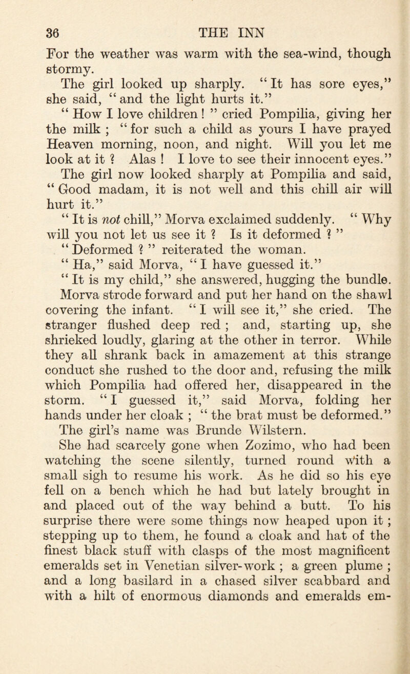 For the weather was warm with the sea-wind, though stormy. The girl looked up sharply. “ It has sore eyes,” she said, “and the light hurts it.” “ How I love children ! ” cried Pompilia, giving her the milk ; “ for such a child as yours I have prayed Heaven morning, noon, and night. Will you let me look at it ? Alas ! I love to see their innocent eyes.” The girl now looked sharply at Pompilia and said, “ Good madam, it is not well and this chill air wTill hurt it.” “ It is not chill,” Morva exclaimed suddenly. “ Why will you not let us see it ? Is it deformed ? ” “ Deformed ? ” reiterated the woman. “ Ha,” said Morva, “ I have guessed it.” “It is my child,” she answered, hugging the bundle. Morva strode forward and put her hand on the shawl covering the infant. “ I will see it,” she cried. The stranger flushed deep red ; and, starting up, she shrieked loudly, glaring at the other in terror. While they all shrank back in amazement at this strange conduct she rushed to the door and, refusing the milk which Pompilia had offered her, disappeared in the storm. “ I guessed it,” said Morva, folding her hands under her cloak ; “ the brat must be deformed.” The girl’s name was Brunde Wilstern. She had scarcely gone when Zozimo, who had been watching the scene silently, turned round With a small sigh to resume his work. As he did so his eye fell on a bench which he had but lately brought in and placed out of the way behind a butt. To his surprise there wrere some things novr heaped upon it; stepping up to them, he found a cloak and hat of the finest black stuff with clasps of the most magnificent emeralds set in Venetian silver-wrork ; a green plume ; and a long basilard in a chased silver scabbard and with a hilt of enormous diamonds and emeralds em-
