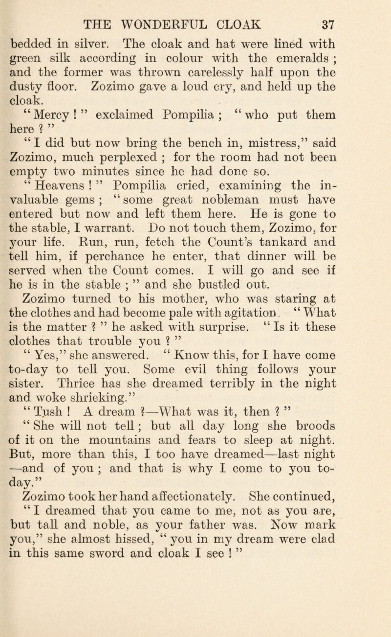 bedded in silver. The cloak and hat were lined with green silk according in colour with the emeralds ; and the former was thrown carelessly half upon the dusty floor. Zozimo gave a loud cry, and held up the cloak. “Mercy!” exclaimed Pompilia ; “who put them here ? ” “ I did but now bring the bench in, mistress,” said Zozimo, much perplexed ; for the room had not been empty two minutes since he had done so. “ Heavens ! ” Pompilia cried, examining the in¬ valuable gems ; “ some great nobleman must have entered but now and left them here. He is gone to the stable, I warrant. Do not touch them, Zozimo, for your life. Run, run, fetch the Count’s tankard and tell him, if perchance he enter, that dinner will be served when the Count comes. I will go and see if he is in the stable ; ” and she bustled out. Zozimo turned to his mother, who was staring at the clothes and had become pale with agitation “ What is the matter ? ” he asked with surprise. “Is it these clothes that trouble you 1 ” “ Yes,” she answered. “ Know’ this, for I have come to-day to tell you. Some evil thing follows your sister. Thrice has she dreamed terribly in the night and woke shrieking.” “ Tush ! A dream ?—What was it, then ? ” “ She will not tell; but all day long she broods of it on the mountains and fears to sleep at night. But, more than this, I too have dreamed—last night —and of you ; and that is why I come to you to¬ day.” Zozimo took her hand affectionately. She continued, “ I dreamed that you came to me, not as you are, but tall and noble, as your father was. Now mark you,” she almost hissed, “ you in my dream were clad in this same sword and cloak I see ! ”