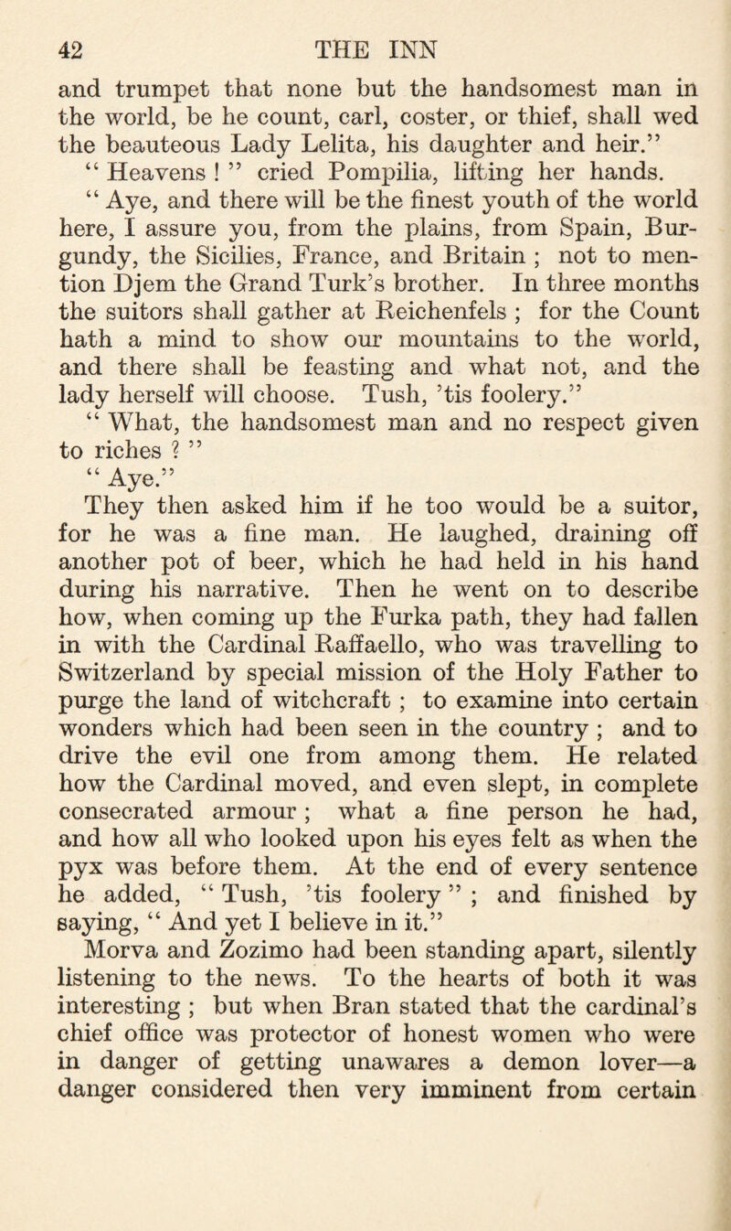 and trumpet that none but the handsomest man in the world, be he count, carl, coster, or thief, shall wed the beauteous Lady Lelita, his daughter and heir.” “ Heavens ! ” cried Pompilia, lifting her hands. “ Aye, and there will be the finest youth of the world here, I assure you, from the plains, from Spain, Bur¬ gundy, the Sicilies, France, and Britain ; not to men¬ tion Djem the Grand Turk’s brother. In three months the suitors shall gather at Beichenfels ; for the Count hath a mind to show our mountains to the world, and there shall be feasting and what not, and the lady herself will choose. Tush, ’tis foolery.” “ What, the handsomest man and no respect given to riches ? ” “ Aye.” They then asked him if he too would be a suitor, for he was a fine man. He laughed, draining off another pot of beer, which he had held in his hand during his narrative. Then he went on to describe how, when coming up the Furka path, they had fallen in with the Cardinal Raffaello, who was travelling to Switzerland by special mission of the Holy Father to purge the land of witchcraft ; to examine into certain wonders which had been seen in the country ; and to drive the evil one from among them. He related how the Cardinal moved, and even slept, in complete consecrated armour; what a fine person he had, and how all who looked upon his eyes felt as when the pyx was before them. At the end of every sentence he added, “ Tush, ’tis foolery ” ; and finished by saying, “ And yet I believe in it.” Morva and Zozimo had been standing apart, silently listening to the news. To the hearts of both it was interesting ; but when Bran stated that the cardinal’s chief office was protector of honest women who were in danger of getting unawares a demon lover—a danger considered then very imminent from certain