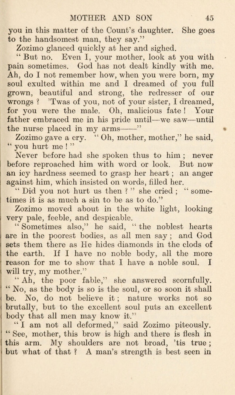 you in this matter of the Count’s daughter. She goes to the handsomest man, they say.” Zozimo glanced quickly at her and sighed. “ But no. Even I, your mother, look at you with pain sometimes. God has not dealt kindly with me. Ah, do I not remember how, when you were born, my soul exulted within me and I dreamed of you full grown, beautiful and strong, the redresser of our wrongs ? ’Twas of you, not of your sister, I dreamed, for you were the male. Oh, malicious fate ! Your father embraced me in his pride until—we saw—until the nurse placed in my arms-” Zozimo gave a cry. “ Oh, mother, mother,” he said, “ you hurt me ! ” Never before had she spoken thus to him ; never before reproached him with word or look. But now an icy hardness seemed to grasp her heart ; an anger : against him, which insisted on words, filled her. “ Did you not hurt us then ? ” she cried ; “ some- 1 times it is as much a sin to be as to do.” Zozimo moved about in the white light, looking I very pale, feeble, and despicable. “ Sometimes also,” he said, “ the noblest hearts j are in the poorest bodies, as all men say ; and God i sets them there as He hides diamonds in the clods of I the earth. If I have no noble body, all the more reason for me to show that I have a noble soul. I ! will try, my mother.” “ Ah, the poor fable,” she answered scornfully. “ No, as the body is so is the soul, or so soon it shall i be. No, do not believe it; nature works not so i brutally, but to the excellent soul puts an excellent ij body that all men may know it.” “ I am not all deformed,” said Zozimo piteously. ! “ See, mother, this brow is high and there is flesh in I this arm. My shoulders are not broad, 5tis true ; i but what of that ? A man’s strength is best seen in