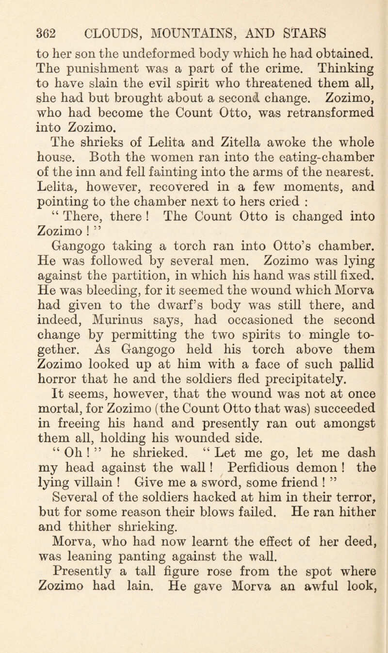 to her son the uncleformed body which he had obtained. The punishment was a part of the crime. Thinking to have slain the evil spirit who threatened them all, she had but brought about a second change. Zozimo, who had become the Count Otto, was retransformed into Zozimo. The shrieks of Leiita and Zitelia awoke the whole house. Both the women ran into the eating-chamber of the inn and fell fainting into the arms of the nearest. Leiita, however, recovered in a few moments, and pointing to the chamber next to hers cried : “ There, there ! The Count Otto is changed into Zozimo ! 55 Gangogo taking a torch ran into Otto’s chamber. He was followed by several men. Zozimo was lying against the partition, in which his hand was still fixed. He was bleeding, for it seemed the wound which Morva had given to the dwarf’s body was still there, and indeed, Murinus says, had occasioned the second change by permitting the two spirits to mingle to¬ gether. As Gangogo held his torch above them Zozimo looked up at him with a face of such pallid horror that he and the soldiers fled precipitately. It seems, however, that the wound was not at once mortal, for Zozimo (the Count Otto that was) succeeded in freeing his hand and presently ran out amongst them all, holding his wounded side. “ Oh ! ” he shrieked. “ Let me go, let me dash my head against the wall! Perfidious demon ! the lying villain ! Give me a sword, some friend ! ” Several of the soldiers hacked at him in their terror, but for some reason their blows failed. He ran hither and thither shrieking. Morva, who had now learnt the effect of her deed, was leaning panting against the wall. Presently a tall figure rose from the spot where Zozimo had lain. He gave Morva an awful look,