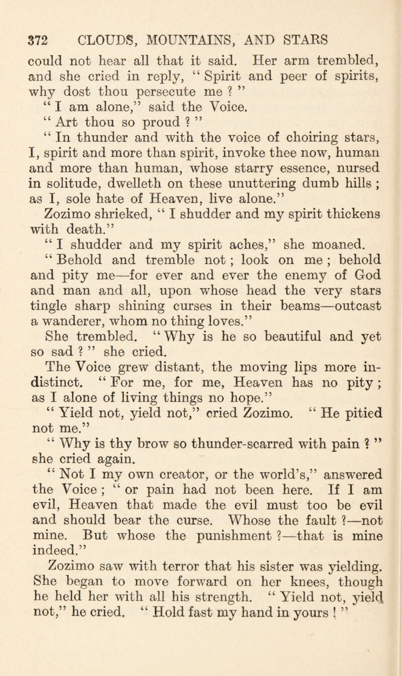 could not hear all that it said. Her arm trembled, and she cried in reply, 44 Spirit and peer of spirits, why dost thou persecute me ? ” 461 am alone,” said the Voice. “ Art thou so proud ? ” “ In thunder and with the voice of choiring stars, I, spirit and more than spirit, invoke thee now, human and more than human, whose starry essence, nursed in solitude, dwelleth on these unuttering dumb hills ; as I, sole hate of Heaven, live alone.” Zozimo shrieked, 44 I shudder and my spirit thickens with death.” 44 I shudder and my spirit aches,” she moaned. 44 Behold and tremble not; look on me ; behold and pity me—for ever and ever the enemy of God and man and all, upon whose head the very stars tingle sharp shining curses in their beams—outcast a wanderer, whom no thing loves.” She trembled. “ Why is he so beautiful and yet so sad ? ” she cried. The Voice grew distant, the moving lips more in¬ distinct. 44 For me, for me, Heaven has no pity ; as I alone of living things no hope.” “ Yield not, yield not,” cried Zozimo. “ He pitied not me.” 44 Why is thy brow so thunder-scarred with pain ? ” she cried again. 44 Not I my own creator, or the world’s,” answered the Voice ; 44 or pain had not been here. If I am evil, Heaven that made the evil must too be evil and should bear the curse. Whose the fault ?—not mine. But whose the punishment ?—that is mine indeed.” Zozimo saw with terror that his sister was yielding. She began to move forward on her knees, though he held her with all his strength. 44 Yield not, yield not,” he cried, 44 Hold fast my hand in yours ! ”