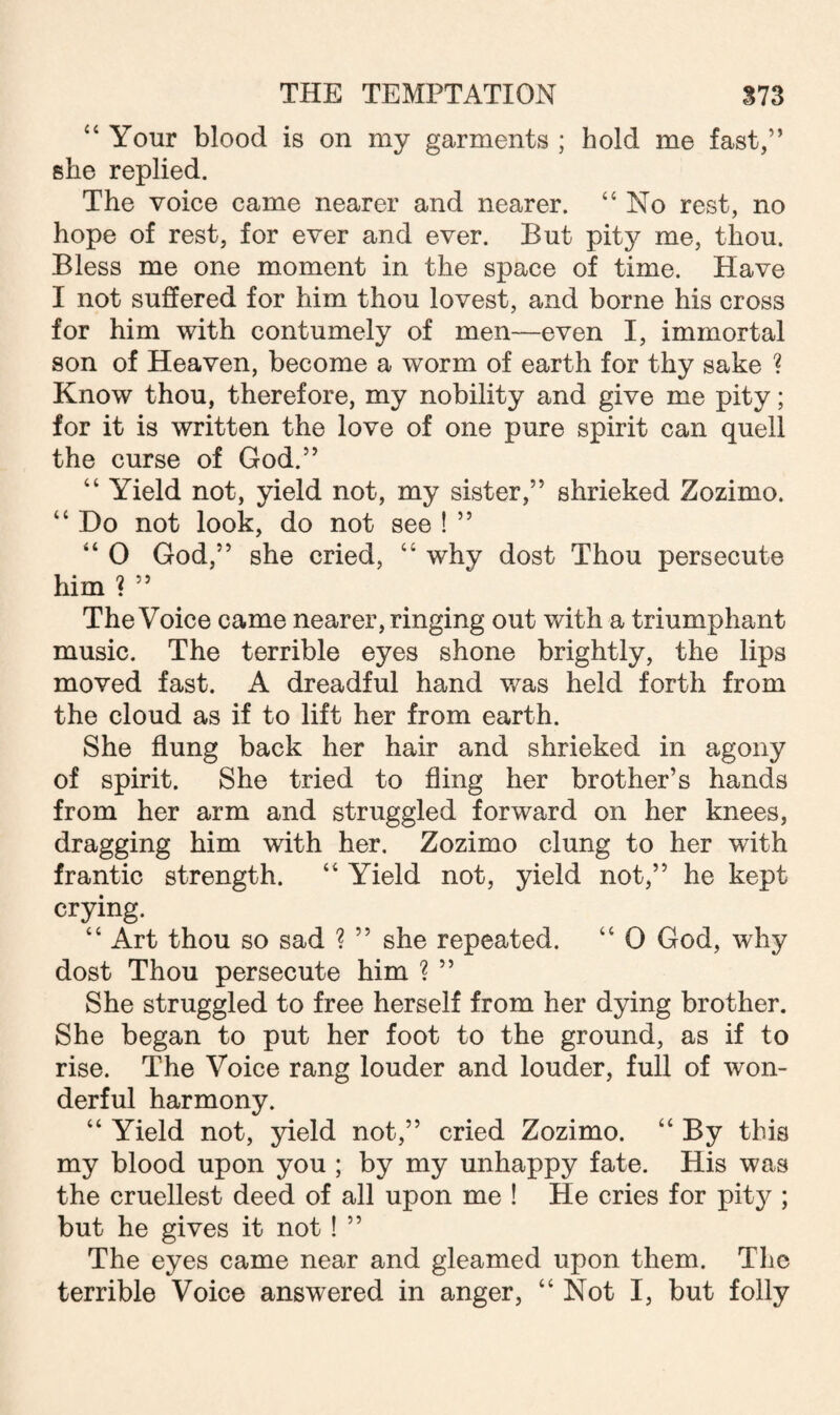 “ Your blood is on my garments ; hold me fast,” she replied. The voice came nearer and nearer. “ No rest, no hope of rest, for ever and ever. But pity me, thou. Bless me one moment in the space of time. Have I not suffered for him thou lovest, and borne his cross for him with contumely of men—even I, immortal son of Heaven, become a worm of earth for thy sake ? Know thou, therefore, my nobility and give me pity; for it is written the love of one pure spirit can quell the curse of God.” “ Yield not, yield not, my sister,” shrieked Zozimo. “ Do not look, do not see ! ” “ 0 God,” she cried, “ why dost Thou persecute him ? ” The Voice came nearer, ringing out with a triumphant music. The terrible eyes shone brightly, the lips moved fast. A dreadful hand was held forth from the cloud as if to lift her from earth. She flung back her hair and shrieked in agony of spirit. She tried to fling her brother’s hands from her arm and struggled forward on her knees, dragging him with her. Zozimo clung to her with frantic strength. “ Yield not, yield not,” he kept crying. “ Art thou so sad ? ” she repeated. “ 0 God, why dost Thou persecute him ? ” She struggled to free herself from her dying brother. She began to put her foot to the ground, as if to rise. The Voice rang louder and louder, full of won¬ derful harmony. “ Yield not, yield not,” cried Zozimo. “ By this my blood upon you ; by my unhappy fate. His was the cruellest deed of all upon me ! He cries for pity ; but he gives it not! ” The eyes came near and gleamed upon them. The terrible Voice answered in anger, “Not I, but folly