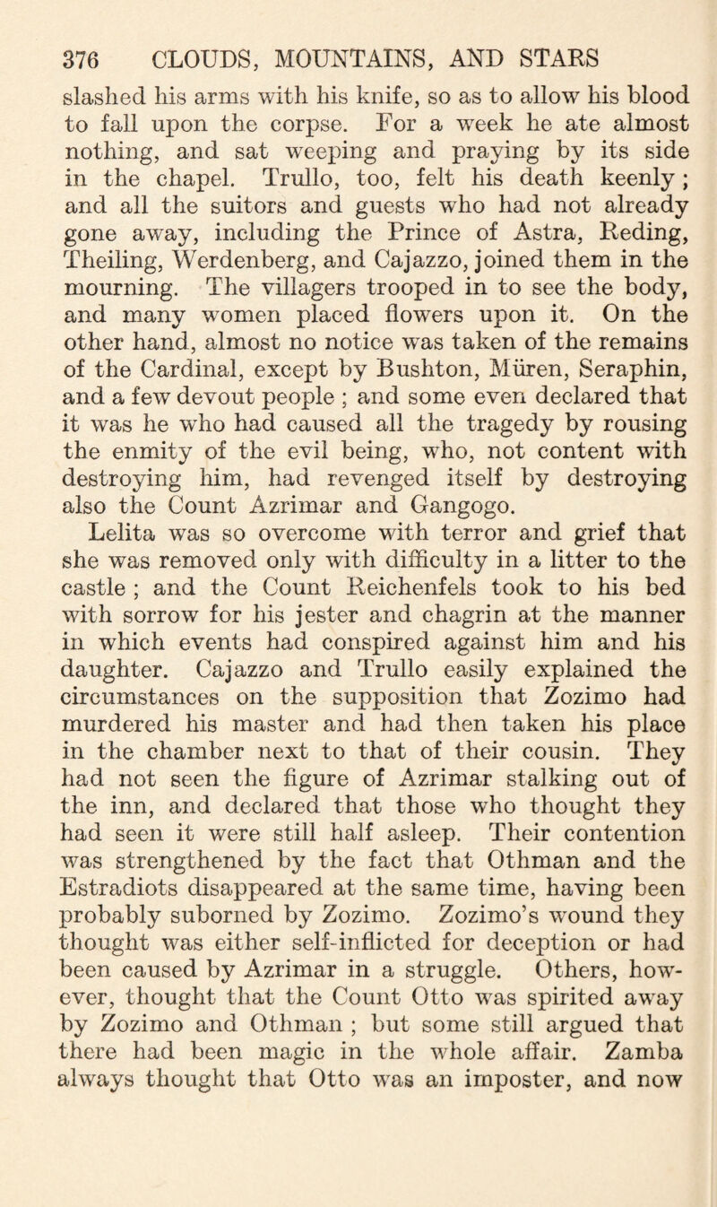 slashed his arms with his knife, so as to allow his blood to fall upon the corpse. For a week he ate almost nothing, and sat weeping and praying by its side in the chapel. Trullo, too, felt his death keenly; and all the suitors and guests who had not already gone away, including the Prince of Astra, Reding, Theiling, Werdenberg, and Cajazzo, joined them in the mourning. The villagers trooped in to see the body, and many women placed flowers upon it. On the other hand, almost no notice wTas taken of the remains of the Cardinal, except by Bushton, Miiren, Seraphin, and a few devout people ; and some even declared that it was he wffio had caused all the tragedy by rousing the enmity of the evil being, who, not content with destroying him, had revenged itself by destroying also the Count Azrimar and Gangogo. Lelita was so overcome with terror and grief that she was removed only with difficulty in a litter to the castle ; and the Count Reichenfels took to his bed with sorrow for his jester and chagrin at the manner in which events had conspired against him and his daughter. Cajazzo and Trullo easily explained the circumstances on the supposition that Zozimo had murdered his master and had then taken his place in the chamber next to that of their cousin. They had not seen the figure of Azrimar stalking out of the inn, and declared that those who thought they had seen it were still half asleep. Their contention was strengthened by the fact that Othman and the Estradiots disappeared at the same time, having been probably suborned by Zozimo. Zozimo’s wound they thought was either self-inflicted for deception or had been caused by Azrimar in a struggle. Others, how¬ ever, thought that the Count Otto was spirited away by Zozimo and Othman ; but some still argued that there had been magic in the whole affair. Zamba always thought that Otto was an imposter, and now