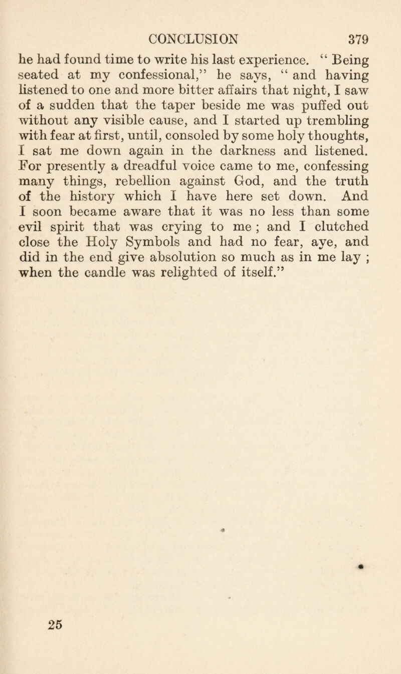 he had found time to write his last experience. “ Being seated at my confessional,” he says, “ and having listened to one and more bitter affairs that night, I saw of a sudden that the taper beside me was puffed out without any visible cause, and I started up trembling with fear at first, until, consoled by some holy thoughts, I sat me down again in the darkness and listened. For presently a dreadful voice came to me, confessing many things, rebellion against God, and the truth of the history which I have here set down. And I soon became aware that it was no less than some evil spirit that was crying to me ; and I clutched close the Holy Symbols and had no fear, aye, and did in the end give absolution so much as in me lay ; when the candle was relighted of itself.55 25