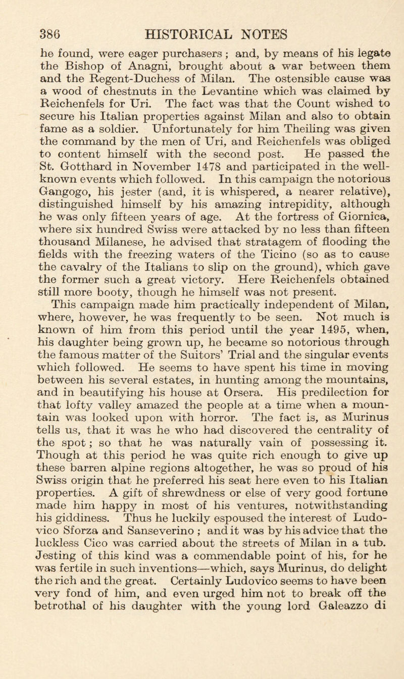 he found, were eager purchasers; and, by means of his legate the Bishop of Anagni, brought about a war between them and the Regent-Duchess of Milan. The ostensible cause was a wood of chestnuts in the Levantine which was claimed by Reichenfels for Uri. The fact was that the Count wished to secure his Italian properties against Milan and also to obtain fame as a soldier. Unfortunately for him Theiling was given the command by the men of Uri, and Reichenfels was obliged to content himself with the second post. He passed the St. Gotthard in November 1478 and participated in the well- known events which followed. In this campaign the notorious Gangogo, his jester (and, it is whispered, a nearer relative), distinguished himself by his amazing intrepidity, although he was only fifteen years of age. At the fortress of Giornica, where six hundred Swiss were attacked by no less than fifteen thousand Milanese, he advised that stratagem of flooding the fields with the freezing waters of the Ticino (so as to cause the cavalry of the Italians to slip on the ground), which gave the former such a great victory. Here Reichenfels obtained still more booty, though he himself was not present. This campaign made him practically independent of Milan, where, however, he was frequently to be seen. Not much is known of him from this period until the year 1495, when, his daughter being grown up, he became so notorious through the famous matter of the Suitors’ Trial and the singular events which followed. He seems to have spent his time in moving between his several estates, in hunting among the mountains, and in beautifying his house at Orsera. His predilection for that lofty valley amazed the people at a time when a moun¬ tain was looked upon with horror. The fact is, as Murinus tells us, that it was he who had discovered the centrality of the spot; so that he was naturally vain of possessing it. Though at this period he was quite rich enough to give up these barren alpine regions altogether, he was so proud of his Swiss origin that he preferred his seat here even to his Italian properties. A gift of shrewdness or else of very good fortune made him happy in most of his ventures, notwithstanding his giddiness. Thus he luckily espoused the interest of Ludo¬ vico Sforza and Sanseverino ; and it was by his advice that the luckless Cico was carried about the streets of Milan in a tub. Jesting of this kind was a commendable point of his, for he was fertile in such inventions—which, says Murinus, do delight the rich and the great. Certainly Ludovico seems to have been very fond of him, and even urged him not to break off the betrothal of his daughter with the young lord Galeazzo di