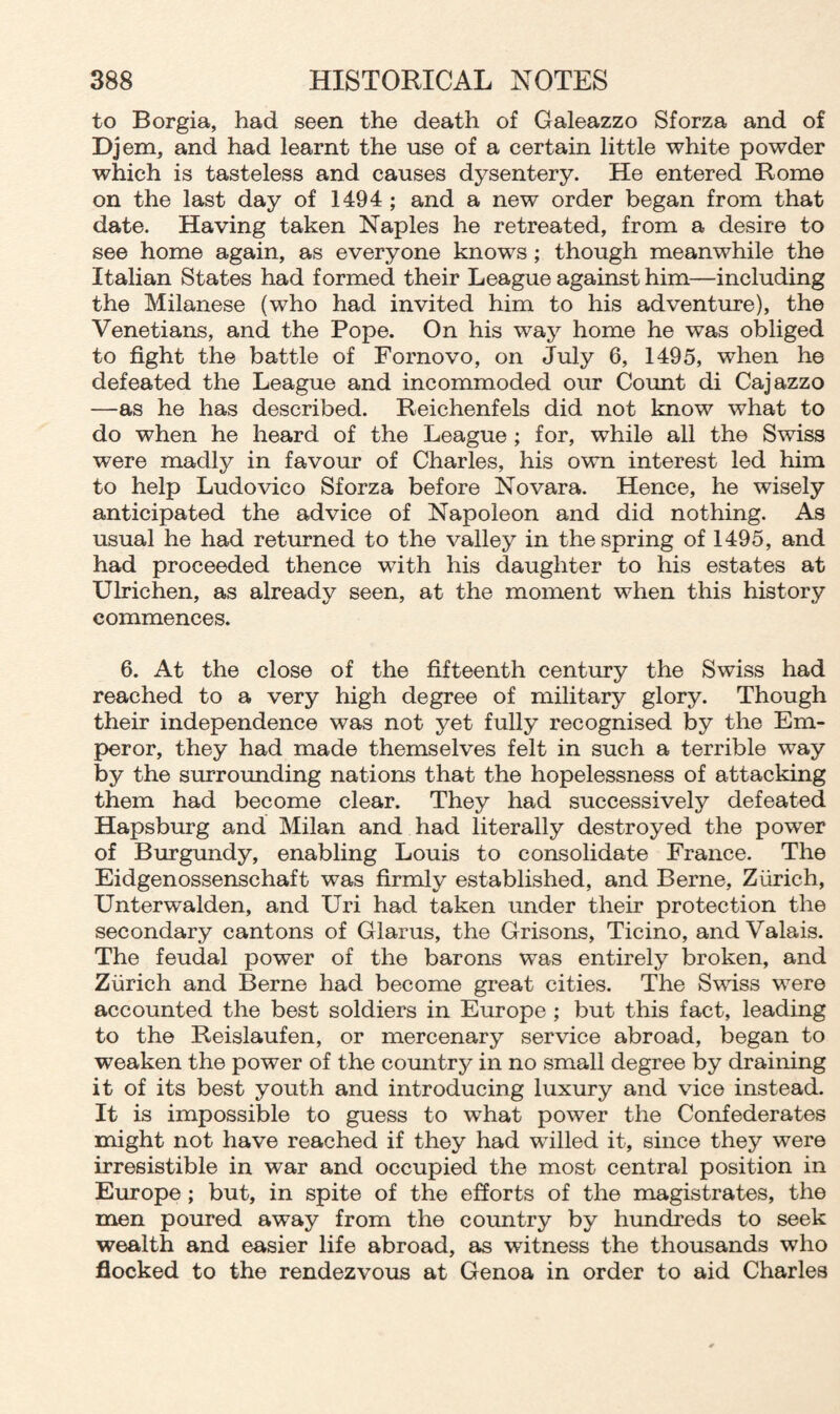 to Borgia, had seen the death of Galeazzo Sforza and of Djem, and had learnt the use of a certain little white powder which is tasteless and causes dysentery. He entered Rome on the last day of 1494 ; and a new order began from that date. Having taken Naples he retreated, from a desire to see home again, as everyone knows ; though meanwhile the Italian States had formed their League against him—including the Milanese (who had invited him to his adventure), the Venetians, and the Pope. On his way home he was obliged to fight the battle of Fornovo, on July 6, 1495, when he defeated the League and incommoded our Count di Cajazzo —as he has described. Reichenfels did not know what to do when he heard of the League ; for, while all the Swiss were madly in favour of Charles, his own interest led him to help Ludovico Sforza before Novara. Hence, he wisely anticipated the advice of Napoleon and did nothing. As usual he had returned to the valley in the spring of 1495, and had proceeded thence with his daughter to his estates at Ulrichen, as already seen, at the moment when this history commences. 6. At the close of the fifteenth century the Swiss had reached to a very high degree of military glory. Though their independence was not yet fully recognised by the Em¬ peror, they had made themselves felt in such a terrible way by the surrounding nations that the hopelessness of attacking them had become clear. They had successively defeated Hapsburg and Milan and had literally destroyed the power of Burgundy, enabling Louis to consolidate France. The Eidgenossenschaft was firmly established, and Berne, Zurich, Unterwalden, and Uri had taken under their protection the secondary cantons of Glarus, the Grisons, Ticino, and Valais. The feudal power of the barons was entirely broken, and Zurich and Berne had become great cities. The Swiss were accounted the best soldiers in Europe ; but this fact, leading to the Reislaufen, or mercenary service abroad, began to weaken the power of the country in no small degree by draining it of its best youth and introducing luxury and vice instead. It is impossible to guess to what power the Confederates might not have reached if they had willed it, since they were irresistible in war and occupied the most central position in Europe ; but, in spite of the efforts of the magistrates, the men poured away from the country by hundreds to seek wealth and easier life abroad, as witness the thousands who flocked to the rendezvous at Genoa in order to aid Charles