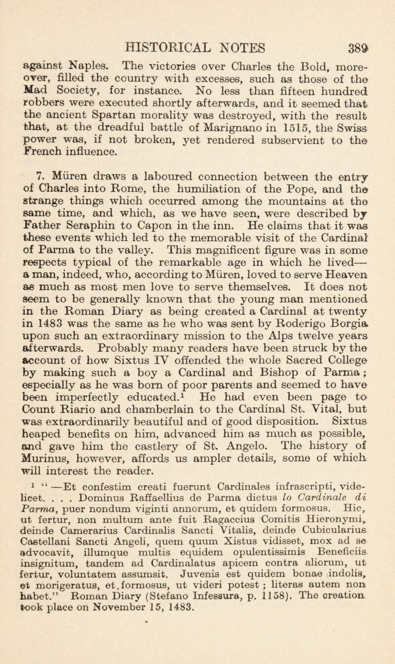 against Naples. The victories over Charles the Bold, more¬ over, filled the country with excesses, such as those of the Mad Society, for instance. No less than fifteen hundred robbers were executed shortly afterwards, and it seemed that the ancient Spartan morality was destroyed, with the result that, at the dreadful battle of Marignano in 1515, the Swiss power was, if not broken, yet rendered subservient to the French influence. 7. Miiren draws a laboured connection between the entry of Charles into Rome, the humiliation of the Pope, and the strange things which occurred among the mountains at the same time, and which, as we have seen, wTere described by Father Seraphin to Capon in the inn. He claims that it was these events which led to the memorable visit of the Cardinal of Parma to the valley. This magnificent figure was in some respects typical of the remarkable age in which he lived— a man, indeed, who, according to Miiren, loved to serve Heaven as much as most men love to serve themselves. It does not seem to be generally known that the young man mentioned in the Roman Diary as being created a Cardinal at twenty in 1483 wras the same as he who was sent by Roderigo Borgia upon such an extraordinary mission to the Alps twelve years afterwards. Probably many readers have been struck by the account of how Sixtus IV offended the whole Sacred College by making such a boy a Cardinal and Bishop of Parma ; especially as he was bom of poor parents and seemed to have been imperfectly educated.1 He had even been page to Count Riario and chamberlain to the Cardinal St. Vital, but was extraordinarily beautiful and of good disposition. Sixtua heaped benefits on him, advanced him as much as possible, and gave him the castlery of St. Angelo. The history of Murinus, however, affords us ampler details, some of which will interest the reader. 1 “ —Et confestim creati fuerunt Cardinales infrascripti, vide¬ licet. . . . Dominus Raffaellius de Parma dictus lo Cardinale di Parma, puer nondum viginti annorum, et quidem formosus. Hie, ut fertur, non multum ante fnit Ragaccius Comitis Hieronymi^ deinde Camerarius Cardinalis Sancti Vitalis, deinde Cubicularius. Castellani Sancti Angeli, quem quum Xistus vidisset, mox ad se advocavit, illumque multis equidem opulentissimis Beneficiis insignitum, tandem ad Cardinalatus apicem contra aliorum, ut fertur, voluntatem assumsit. Juvenis est quidem bonae andolis, et morigeratus, et.formosus, ut videri potest; literas autem non habet.” Roman Diary (Stefano Infessura, p. 1158). The creation took place on November 15, 1483.