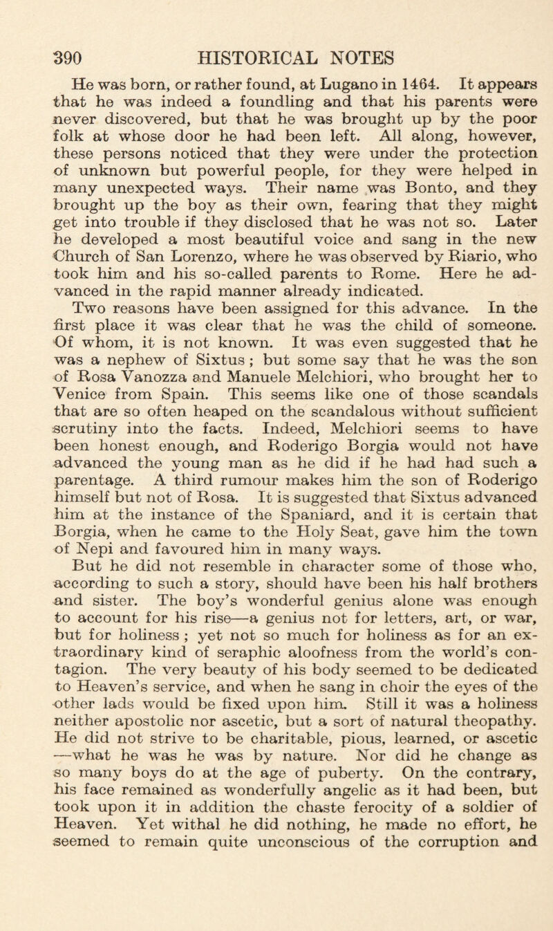 He was born, or rather found, at Lugano in 1464. It appears that he was indeed a foundling and that his parents were never discovered, but that he was brought up by the poor folk at whose door he had been left. All along, however, these persons noticed that they were under the protection of unknown but powerful people, for they were helped in many unexpected ways. Their name was Bonto, and they brought up the boy as their own, fearing that they might get into trouble if they disclosed that he was not so. Later he developed a most beautiful voice and sang in the new Church of San Lorenzo, where he was observed by Riario, who took him and his so-called parents to Rome. Here he ad¬ vanced in the rapid manner already indicated. Two reasons have been assigned for this advance. In the first place it was clear that he was the child of someone. Of whom, it is not known. It was even suggested that he was a nephew of Sixtus ; but some say that he was the son of Rosa Vanozza and Manuele Melchiori, wrho brought her to Venice from Spain. This seems like one of those scandals that are so often heaped on the scandalous without sufficient scrutiny into the facts. Indeed, Melchiori seems to have been honest enough, and Roderigo Borgia would not have advanced the young man as he did if he had had such a parentage. A third rumour makes him the son of Roderigo himself but not of Rosa. It is suggested that Sixtus advanced him at the instance of the Spaniard, and it is certain that Borgia, when he came to the Holy Seat, gave him the town of Nepi and favoured him in many ways. But he did not resemble in character some of those who, according to such a story, should have been his half brothers and sister. The boy’s wonderful genius alone vras enough to account for his rise—a genius not for letters, art, or war, but for holiness ; yet not so much for holiness as for an ex¬ traordinary kind of seraphic aloofness from the world’s con¬ tagion. The very beauty of his body seemed to be dedicated to Heaven’s service, and wdien he sang in choir the eyes of the other lads would be fixed upon him. Still it was a holiness neither apostolic nor ascetic, but a sort of natural theopathy. He did not strive to be charitable, pious, learned, or ascetic —wThat he was he was by nature. Nor did he change as so many boys do at the age of puberty. On the contrary, his face remained as wonderfully angelic as it had been, but took upon it in addition the chaste ferocity of a soldier of Heaven. Yet withal he did nothing, he made no effort, he seemed to remain quite unconscious of the corruption and
