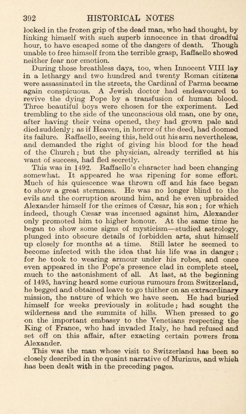 locked in the frozen grip of the dead man, who had thought, by linking himself with such superb innocence in that dreadful hour, to have escaped some of the dangers of death. Though unable to free himself from the terrible grasp, Raffaello showed neither fear nor emotion. During those breathless days, too, when Innocent VIII lay in a lethargy and two hundred and twenty Roman citizens were assassinated in the streets, the Cardinal of Parma became again conspicuous. A Jewish doctor had endeavoured to revive the dying Pope by a transfusion of human blood. Three beautiful boys were chosen for the experiment. Led trembling to the side of the unconscious old man, one by one, after having their veins opened, they had grown pale and died suddenly; as if Heaven, in horror of the deed, had doomed its failure. Raffaello, seeing this, held out his arm nevertheless, and demanded the right of giving his blood for the head of the Church ; but the physician, already terrified at his want of success, had fled secretly. This was in 1492. Raffaello’s character had been changing somewhat. It appeared he was ripening for some effort. Much of his quiescence was thrown off and his face began to show a great sternness. He was no longer blind to the evils and the corruption around him, and he even upbraided Alexander himself for the crimes of Caesar, his son ; for which indeed, though Caesar was incensed against him, Alexander only promoted him to higher honour. At the same time he began to show some signs of mysticism—studied astrology, plunged into obscure details of forbidden arts, shut himself up closely for months at a time. Still later he seemed to become infected with the idea that his life was in danger ; for he took to wearing armour under his robes, and once even appeared in the Pope’s presence clad in complete steel, much to the astonishment of all. At last, at the beginning of 1495, having heard some curious rumours from Switzerland, he begged and obtained leave to go thither on an extraordinary mission, the nature of which we have seen. He had buried himself for weeks previously in solitude; had sought the wilderness and the summits of hills. When pressed to go on the important embassy to the Venetians respecting the King of France, who had invaded Italy, he had refused and set off on this affair, after exacting certain powers from Alexander. This wras the man whose visit to Switzerland has been so closely described in the quaint narrative of Murinus, and which has been dealt with in the preceding pages.