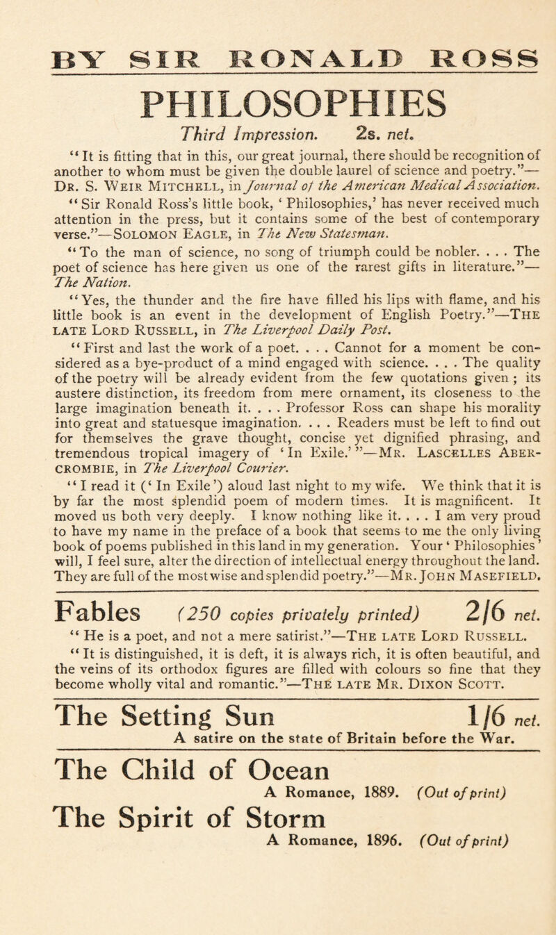 BY SIR RONALD ROSS PHILOSOPHIES Third Impression. 2s. net. “ It is fitting that in this, our great journal, there should be recognition of another to whom must be given the double laurel of science and poetry.”— Dr. S. Weir Mitchell, in Journal of the American Medical Association. “ Sir Ronald Ross’s little book, ‘ Philosophies,5 has never received much attention in the press, but it contains some of the best of contemporary verse.55—Solomon Eagle, in The New Statesman. “To the man of science, no song of triumph could be nobler. . . . The poet of science has here given us one of the rarest gifts in literature.55— The Nation. “Yes, the thunder and the fire have filled his lips with flame, and his little book is an event in the development of English Poetry.55—The late Lord Russell, in The Liverpool Daily Post. “First and last the work of a poet. . . . Cannot for a moment be con¬ sidered as a bye-product of a mind engaged with science. . . . The quality of the poetry will be already evident from the few quotations given; its austere distinction, its freedom from mere ornament, its closeness to the large imagination beneath it. . . . Professor Ross can shape his morality into great and statuesque imagination. .. . Readers must be left to find out for themselves the grave thought, concise yet dignified phrasing, and tremendous tropical imagery of ‘In Exile.’55—Mr. Lascelles Aber¬ crombie, in The Liverpool Courier. “ I read it (‘ In Exile ’) aloud last night to my wdfe. We think that it is by far the most splendid poem of modern times. It is magnificent. It moved us both very deeply. I know nothing like it. ... I am very proud to have my name in the preface of a book that seems to me the only living book of poems published in this land in my generation. Your ‘ Philosophies ’ will, I feel sure, alter the direction of intellectual energy throughout the land. They are full of the mostwise andsplendid poetry.55—Mr. John Masefield. Fables (250 copies privately printed) 2/6 net. “ He is a poet, and not a mere satirist.55—The late Lord Russell. “ It is distinguished, it is deft, it is alwrays rich, it is often beautiful, and the veins of its orthodox figures are filled with colours so fine that they become wholly vital and romantic.55—The late Mr. Dixon Scott. The Setting Sun 1/6 net. A satire on the state of Britain before the War. The Child of Ocean A Romance, 1889. (Out of print) The Spirit of Storm A Romance, 1896. (Out of print)