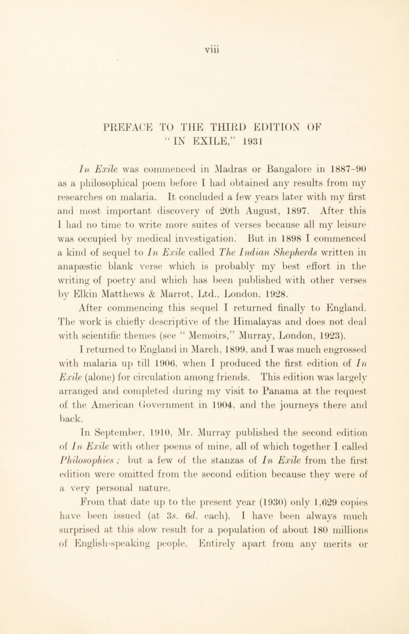 PREFACE TO THE THIRD EDITION OF “IN EXILE,” 1931 In Exile was commenced in Madras or Bangalore in 1887-90 as a philosophical poem before I had obtained any results from my researches on malaria. It concluded a few years later with my first and most important discovery of 20th August, 1897. After this 1 had no time to write more suites of verses because all my leisure was occupied by medical investigation. But in 1898 I commenced a kind of sequel to In Exile called The Indian Shepherds written in anapaestic blank verse which is probably my best effort in the writing of poetry and which has been published with other verses by Elkin Matthews & Marrot, Ltd., London, 1928. After commencing this sequel I returned finally to England. The work is chiefly descriptive of the Himalayas and does not deal with scientific themes (see “ Memoirs,” Murray, London, 1923). I returned to England in March, 1899, and I was much engrossed with malaria up till 1906, when I produced the first edition of In Exile (alone) for circulation among friends. This edition was largely arranged and completed during my visit to Panama at the request of the American Government in 1904. and the journeys there and back. In September, 1910, Mr. Murray published the second edition of In Exile with other poems of mine, all of which together I called Philosophies ; but a few of the stanzas of In Exile from the first edition were omitted from the second edition because they were of a very personal nature. From that date up to the present year (1930) only 1,629 copies have been issued (at 35. Qd. each). I have been always much surprised at this slow result for a population of about 180 millions of English-speaking people. Entirely apart from any merits or