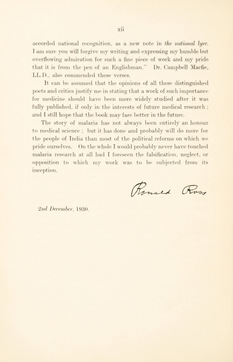 Xll accorded national recognition, as a new note in the national lyre. T am sure you will forgive my writing and expressing my humble but overflowing admiration for such a fine piece of work and my pride that it is from the pen of an Englishman.” Dr. Campbell Macfie, LL.D., also commended these verses. It can be assumed that the opinions of all these distinguished poets and critics justify me in stating that a work of such importance for medicine should have been more widely studied after it was fully published, if only in the interests of future medical research ; and I still hope that the book may fare better in the future. The story of malaria has not always been entirely an honour to medical science ; but it has done and probably will do more for the people of India than most of the political reforms on which we pride ourselves. On the whole I would probably never have touched malaria research at all had I foreseen the falsification, neglect, or opposition to which my work was to be subjected from its inception. 2nd December, 1930.