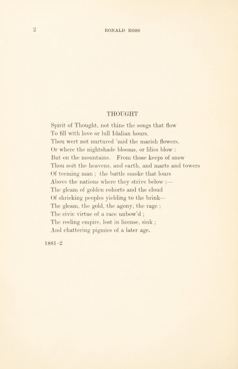 THOUGHT Spirit of Thought, not thine the songs that flow To fill with love or lull Idalian hours. Thou wert not nurtured ’mid the marish flowers, Or where the nightshade blooms, or lilies blow : But on the mountains. From those keeps of snow Thou seet the heavens, and earth, and marts and towers Of teeming man ; the battle smoke that lours Above the nations where they strive below ;— The gleam of golden cohorts and the cloud Of shrieking peoples yielding to the brink— The gleam, the gold, the agony, the rage ; The civic virtue of a race unbow’d ; The reeling empire, lost in license, sink ; And chattering pigmies of a later age. 1881-2