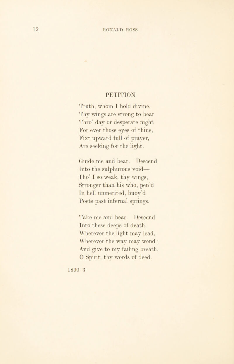 PETITION Truth, whom I hold divine, Thy wings are strong to bear Thro’ day or desperate night For ever those eyes of thine, Fixt upward full of prayer, Are seeking for the light. Guide me and bear. Descend Into the sulphurous void— Tho’ I so weak, thy wings, Stronger than his who, pen’d In hell unmerited, buoy’d Poets past infernal springs. Take me and bear. Descend Into these deeps of death, Wherever the light may lead, Wherever the way may wend ; And give to my failing breath, 0 Spirit, thy words of deed. 1890-3