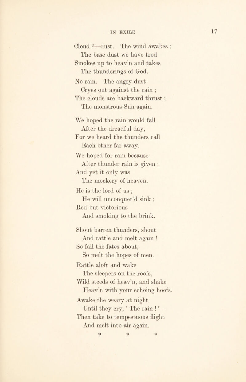 Cloud ?—dust. The wind awakes ; The base dust we have trod Smokes up to heav’n and takes The thunderings of God. No rain. The angry dust Cryes out against the rain ; The clouds are backward thrust; The monstrous Sun again. We hoped the rain would fall After the dreadful day, For we heard the thunders call Each other far away. We hoped for rain because After thunder rain is given ; And yet it only was The mockery of heaven. He is the lord of us ; He will unconquer hi sink ; Red but victorious And smoking to the brink. Shout barren thunders, shout And rattle and melt again ! So fall the fates about, So melt the hopes of men. Rattle aloft and wake The sleepers on the roofs, Wild steeds of heav’n, and shake Heav’n with your echoing hoofs. Awake the weary at night Until they cry, ‘ The rain ! ’— Then take to tempestuous flight And melt into air again. * * *