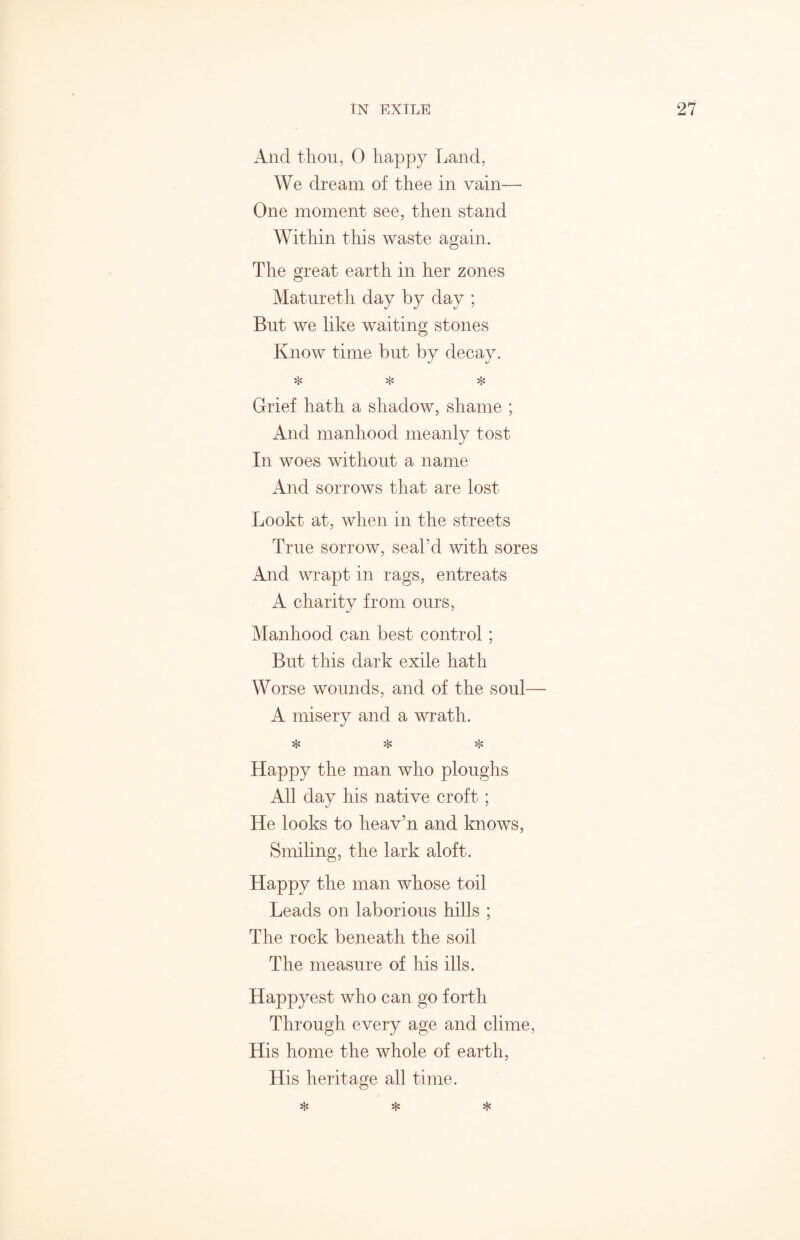 And thou, 0 happy Land, We dream of thee in vain— One moment see, then stand Within this waste again. The great earth in her zones Matureth day by day ; But we like waiting stones Know time but by decay. * * * Grief hath a shadow, shame ; And manhood meanly tost In woes without a name And sorrows that are lost Lookt at, when in the streets True sorrow, seal'd with sores And wrapt in rags, entreats A charity from ours, Manhood can best control; But this dark exile hath Worse wounds, and of the soul— A misery and a wrath. * * * Happy the man who ploughs All day his native croft; He looks to heav’n and knows, Smiling, the lark aloft. Happy the man whose toil Leads on laborious hills ; The rock beneath the soil The measure of his ills. Happyest who can go forth Through every age and clime, His home the whole of earth, His heritage all time. * * *