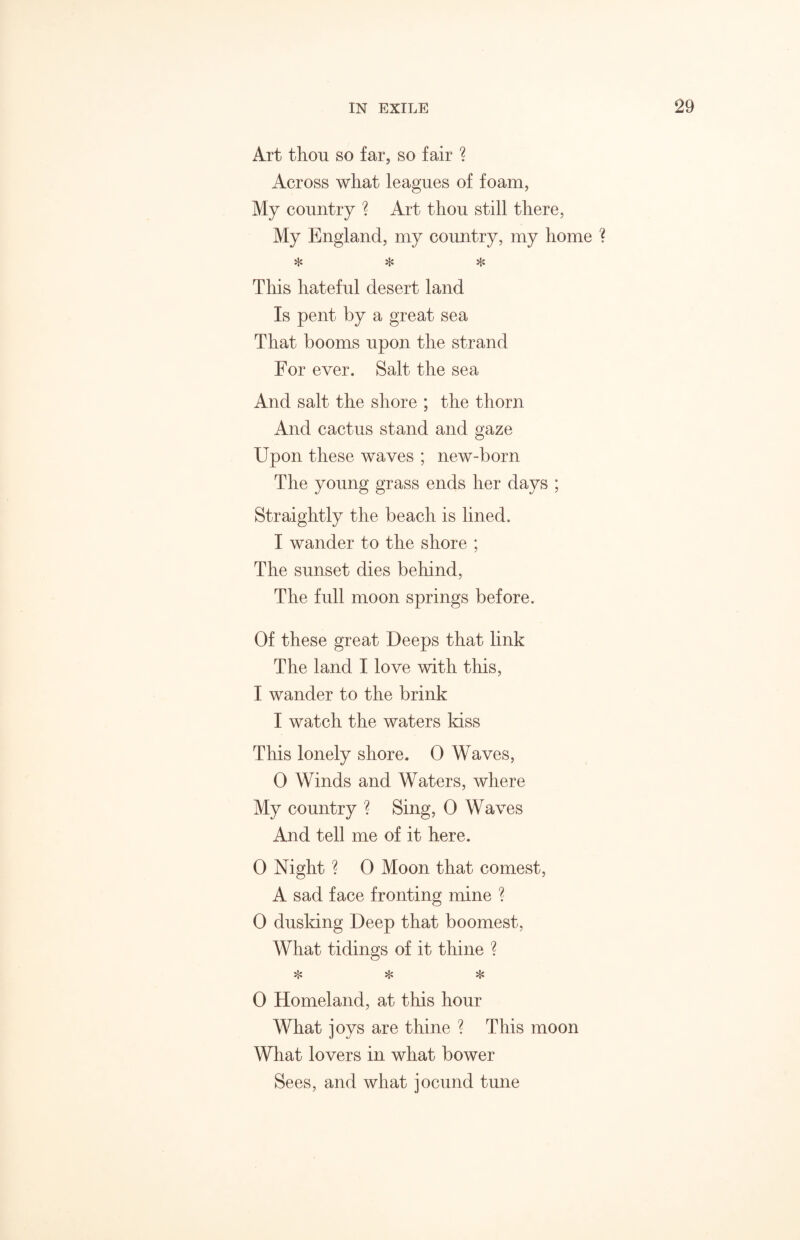 Art thou so far, so fair ? Across what leagues of foam, My country ? Art thou still there, My England, my country, my home ? * ❖ * This hateful desert land Is pent by a great sea That booms upon the strand For ever. Salt the sea And salt the shore ; the thorn And cactus stand and gaze Upon these waves ; new-born The young grass ends her days ; Straightly the beach is lined. I wander to the shore ; The sunset dies behind, The full moon springs before. Of these great Deeps that link The land I love with this, I wander to the brink I watch the waters kiss This lonely shore. 0 Waves, 0 Winds and Waters, where My country ? Sing, 0 Waves And tell me of it here. 0 Night ? 0 Moon that comest, A sad face fronting mine ? 0 dusking Deep that boomest, What tidings of it thine ? * * * 0 Homeland, at this hour What joys are thine ? This moon What lovers in what bower Sees, and what jocund tune