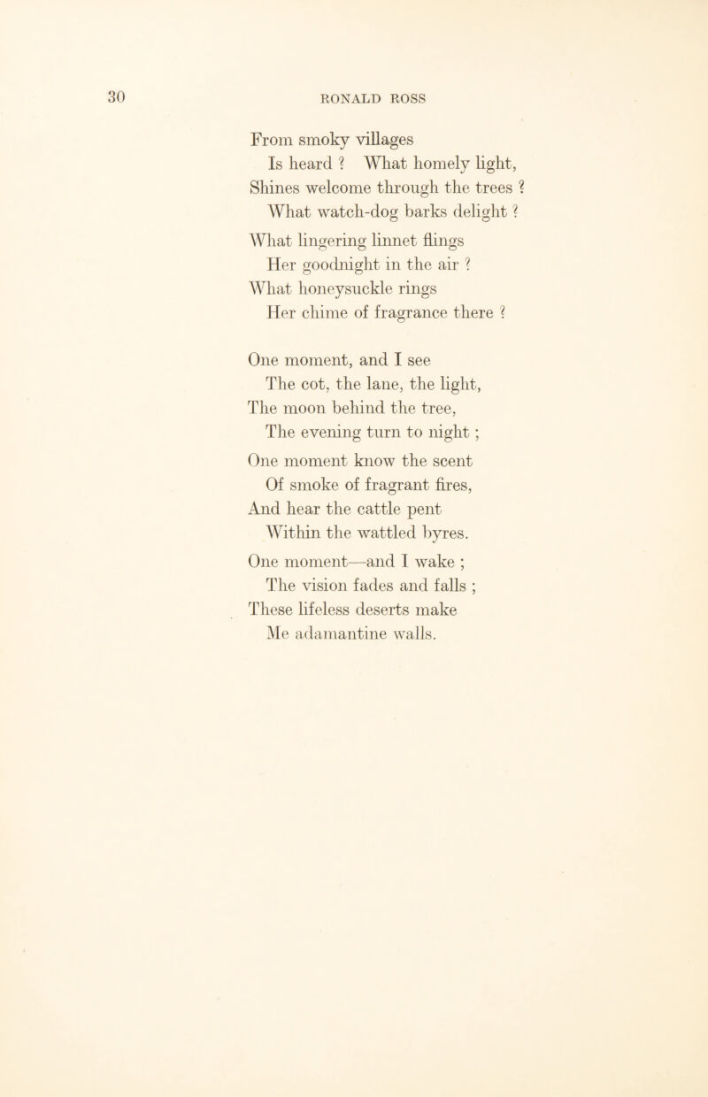 From smoky villages Is heard ? What homely light, Shines welcome through the trees ? What watch-dog barks delight ? What lingering linnet flings Her goodnight in the air ? What honeysuckle rings Her chime of fragrance there ? One moment, and I see The cot, the lane, the light, The moon behind the tree, The evening turn to night ; One moment know the scent Of smoke of fragrant fires, And hear the cattle pent Within the wattled byres. One moment—and I wake ; The vision fades and falls ; These lifeless deserts make Me adamantine walls.