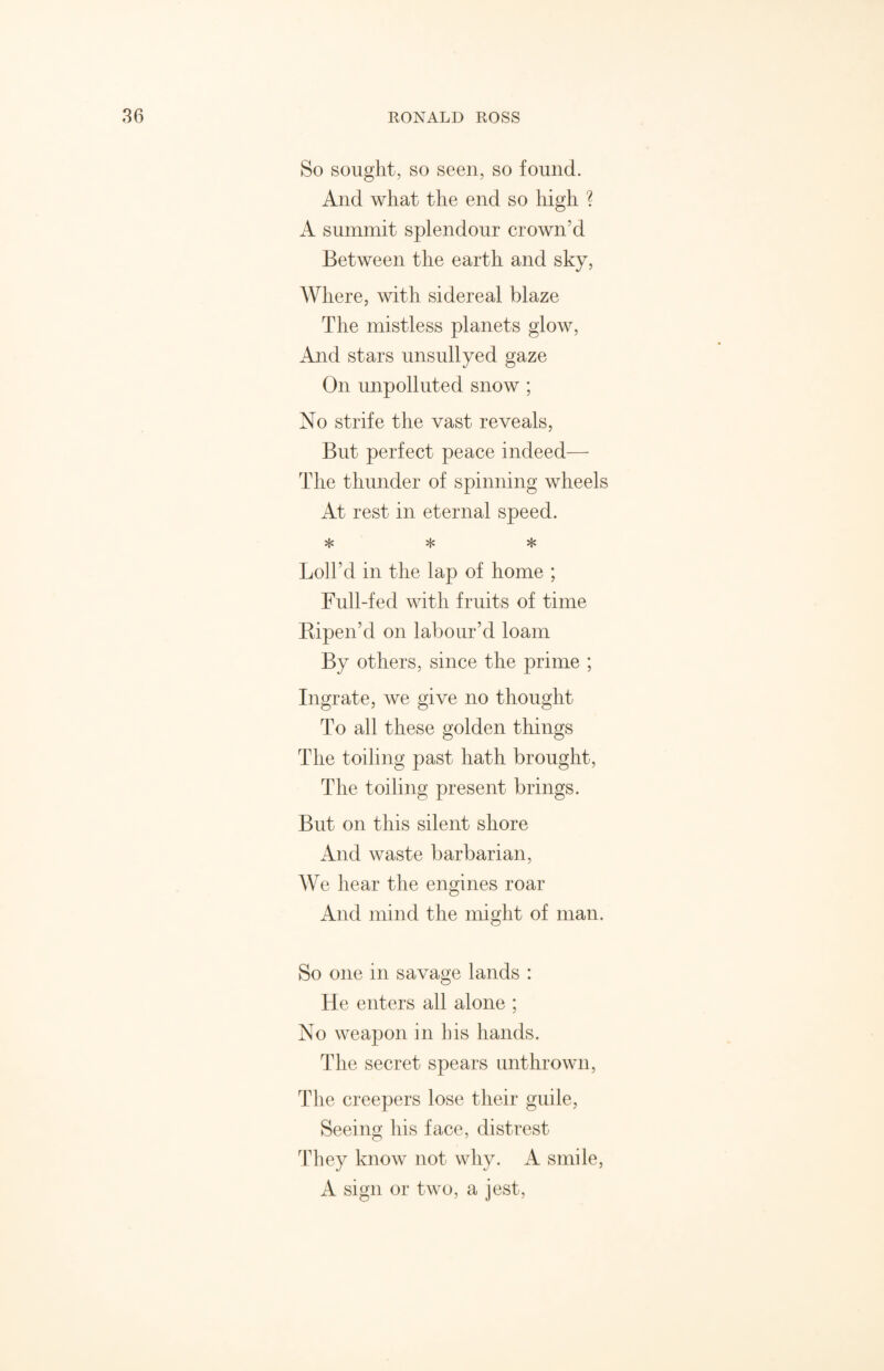 So sought, so seen, so found. And what the end so high ? A summit splendour crown’d Between the earth and sky, Where, with sidereal blaze The mistless planets glow, And stars unsullyed gaze On unpolluted snow ; No strife the vast reveals, But perfect peace indeed— The thunder of spinning wheels At rest in eternal speed. * * * Loll’d in the lap of home ; Full-fed with fruits of time Ripen’d on labour’d loam By others, since the prime ; Ingrate, we give no thought To all these golden things The toiling past hath brought, The toiling present brings. But on this silent shore And waste barbarian, We hear the engines roar And mind the might of man. So one in savage lands : He enters all alone ; No weapon in his hands. The secret spears unthrown, The creepers lose their guile, Seeing his face, distrest They know not why. A smile, A sign or two, a jest,