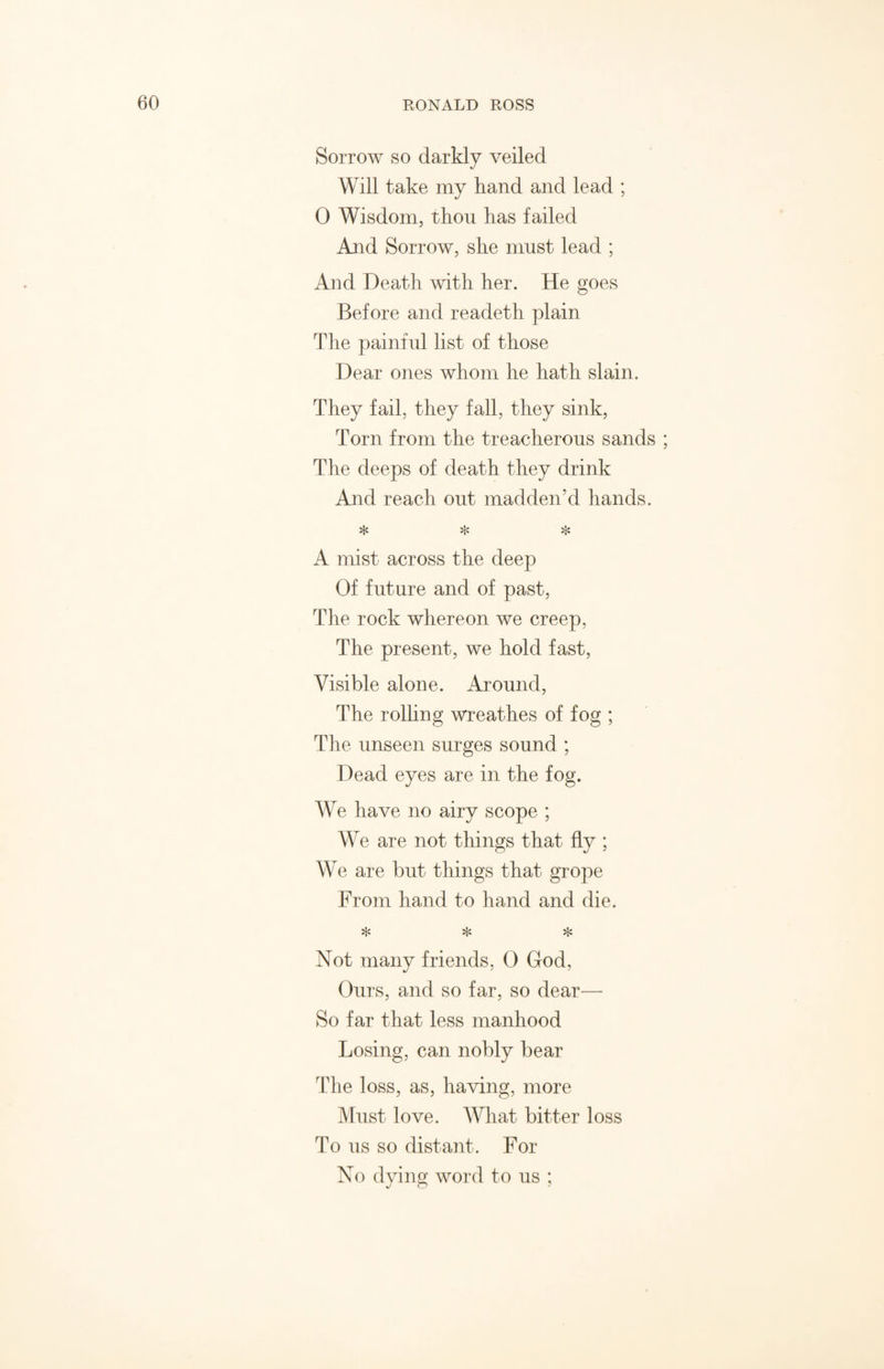 Sorrow so darkly veiled Will take my hand and lead ; 0 Wisdom, thou has failed And Sorrow, she must lead ; And Death with her. He goes Before and readeth plain The painful list of those Dear ones whom he hath slain. They fail, they fall, they sink, Torn from the treacherous sands ; The deeps of death they drink And reach out madden’d hands. * * * A mist across the deep Of future and of past, The rock whereon we creep, The present, we hold fast, Visible alone. Around, The rolling wreathes of fog ; The unseen surges sound ; Dead eyes are in the fog. We have no airy scope ; We are not things that fly ; We are but things that grope From hand to hand and die. * * * Not many friends, 0 God, Ours, and so far, so dear— So far that less manhood Losing, can nobly bear The loss, as, having, more Must love. What bitter loss To us so distant. For No dying word to us ;