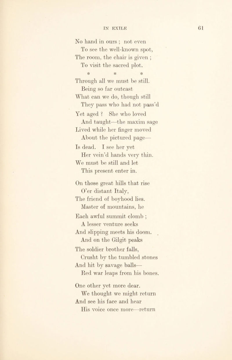 No hand in onrs ; not even To see the well-known spot, The room, the chair is given ; To visit the sacred plot. * * * Through all we must be still. Being so far outcast What can we do, though still They pass who had not pass’d Yet aged ? She who loved And taught—the maxim sage Lived while her finger moved About the pictured page— Is dead. I see her yet Her vein’d hands very thin. We must be still and let This present enter in. On those great hills that rise O’er distant Italy, The friend of boyhood lies. Master of mountains, he Each awful summit clomb ; A lesser venture seeks And slipping meets his doom. And on the Gilgit peaks The soldier brother falls, Crusht by the tumbled stones And hit by savage balls— Red war leaps from his bones. One other yet more dear. We thought we might return And see his face and hear His voice once more—return