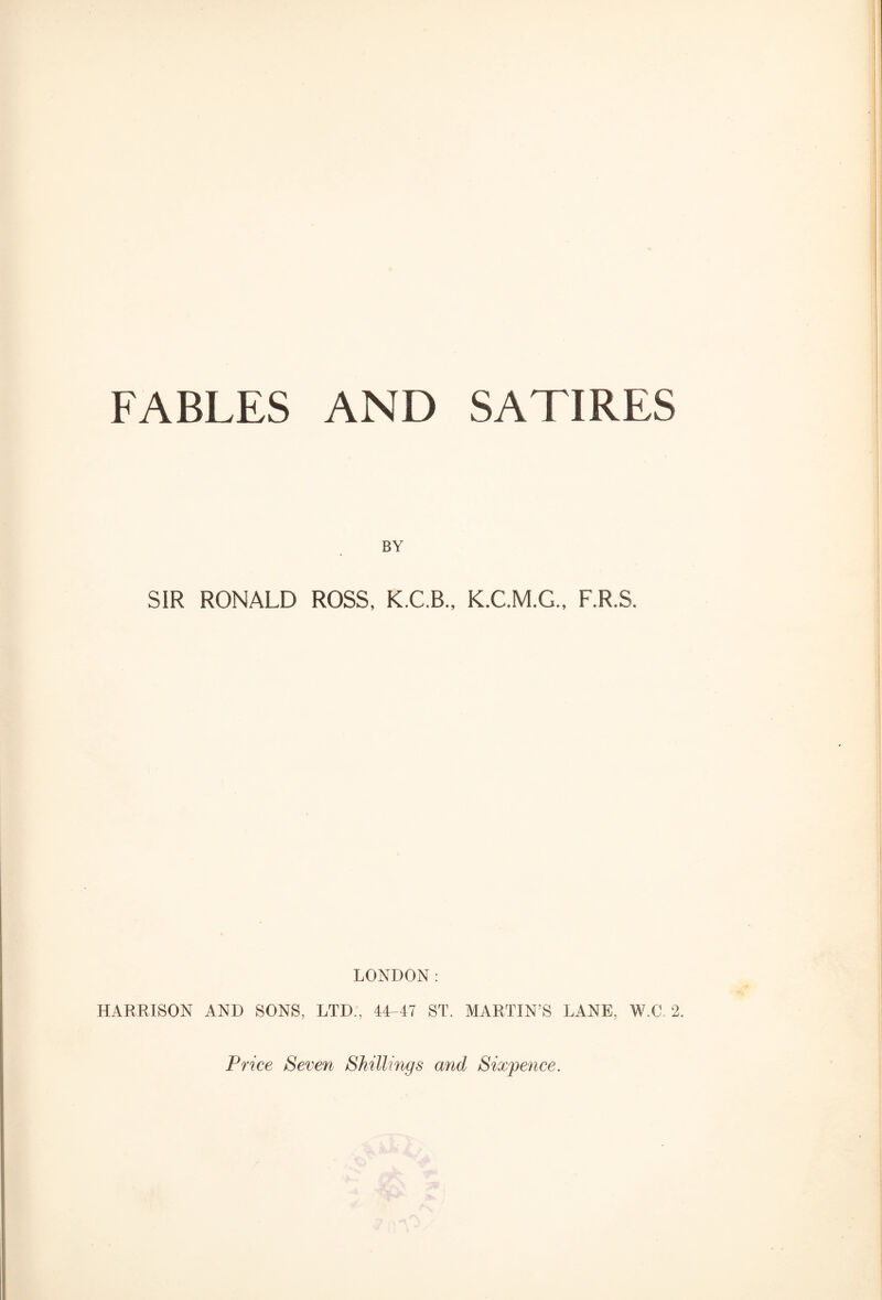 FABLES AND SATIRES BY SIR RONALD ROSS, K.C.B., K.C.M.G., F.R.S. LONDON: HARRISON AND SONS, LTD., 44-47 ST. MARTIN’S LANE, W.C. 2. Price Seven Shillings and Sixpence.